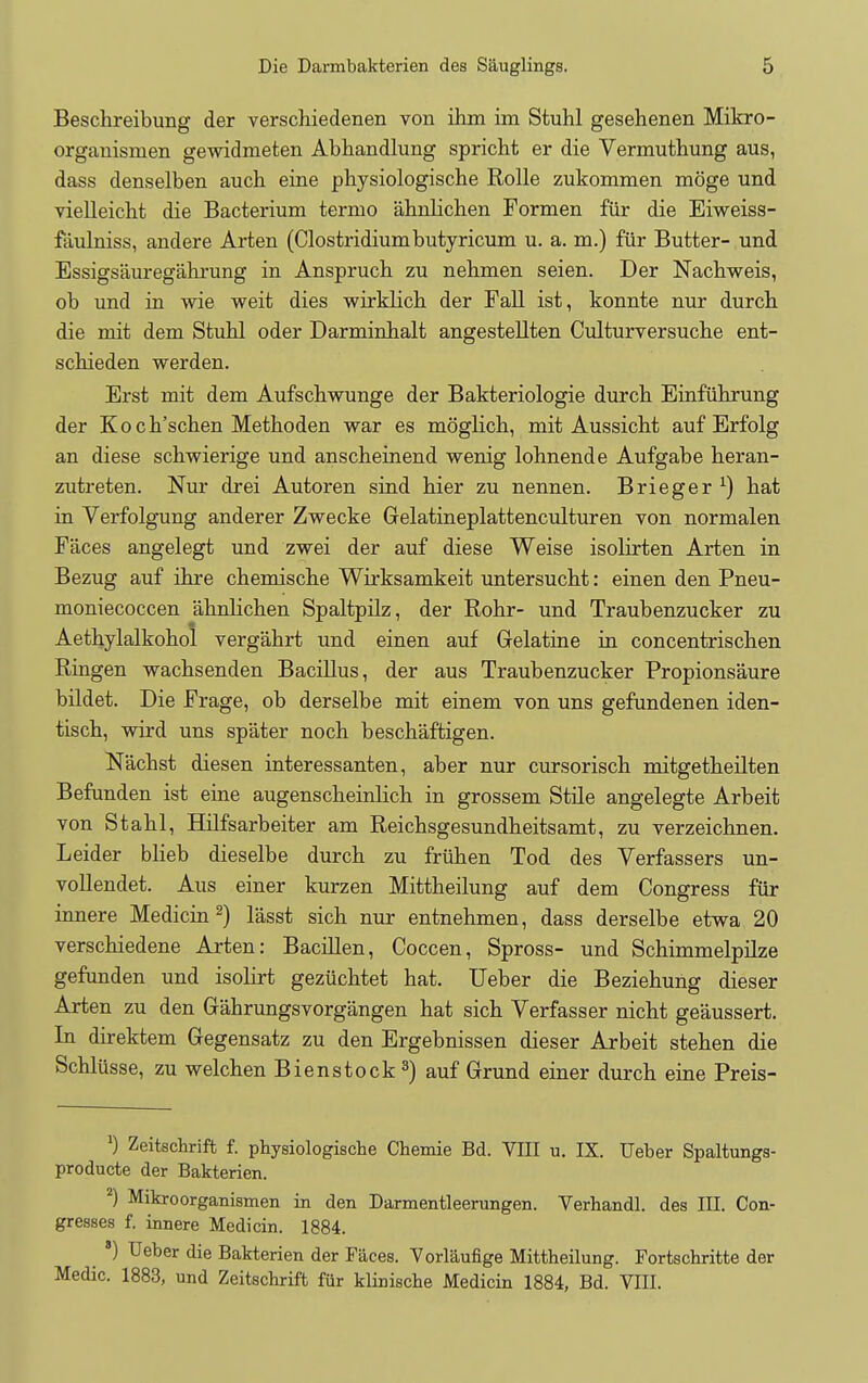 Beschreibung der verschiedenen von ihm im Stuhl gesehenen Mikro- organismen gewidmeten Abhandlung spricht er die Vermuthung aus, dass denselben aucb eine pbysiologiscbe Rolle zukommen moge und vielleicht die Bacterium ternio abnlichen Formen fiir die Eiweiss- faulniss, andere Arten (Clostridium butyricum u. a. m.) fiir Butter- und Essigsauregahrung in Ansprucb zu nebmen seien. Der Nachweis, ob und in wie weit dies wirklicb der Fall ist, konnte nur durcb die mit dem Stubl oder Darminbalt angestellten Culturversucbe ent- scbieden werden. Erst mit dem Aufscbwunge der Bakteriologie durcb Einfiibrung der Kocb'scben Metboden war es moglicb, mit Aussicht auf Erfolg an diese scbwierige und anscbeinend wenig lobnende Aufgabe beran- zutreten. Nur drei Autoren sind bier zu nennen. Brieger *) hat in Verfolgung anderer Zwecke Gelatineplattenculturen von normalen Faces angelegt und zwei der auf diese Weise isolirten Arten in Bezug auf ibre chemiscbe Wirksamkeit untersucbt: einen den Pneu- moniecoccen abnlichen Spaltpilz, der Robr- und Traubenzucker zu Aethylalkohol vergabrt und einen auf Gelatine in concentriscben Ringen wacbsenden Bacillus, der aus Traubenzucker Propions'aure bildet. Die Frage, ob derselbe mit einem von uns gefundenen iden- tiscb, wird uns sp'ater noch bescb'aftigen. N'acbst diesen interessanten, aber nur cursoriscb mitgetbeilten Befunden ist eine augenscheinlicb in grossem Stile angelegte Arbeit von Stabl, Hilfsarbeiter am Reichsgesundheitsamt, zu verzeicbnen. Leider blieb dieselbe durcb zu friiben Tod des Verfassers un- vollendet. Aus einer kurzen Mittbeilung auf dem Congress fur innere Medicin 2) l'asst sich nur entnehmen, dass derselbe etwa 20 verscbiedene Arten: Bacillen, Coccen, Spross- und Scbimmelpilze gefunden und isobrt geziicbtet hat. Ueber die Beziehung dieser Arten zu den Gahrungsvorgangen hat sich Verfasser nicht geaussert. In direktem Gegensatz zu den Ergebnissen dieser Arbeit stehen die Schliisse, zu welchen Bienstock 3) auf Grund einer durch eine Preis- ') Zeitschrift f. physiologische Chemie Bd. VIII u. IX. Ueber Spaltungs- producte der Bakterien. 2) Mikroorganismen in den Darmentleerungen. Verhandl. des III. Con- gresses f. innere Medicin. 1884. 8) Ueber die Bakterien der Faces. Vorlaufige Mittheilung. Fortschritte der