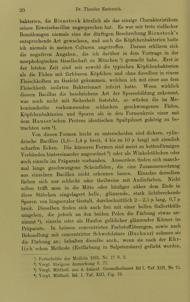 bakterien, die Bienstock kurzlich als das einzige Charakteristikum seines Eiweissbacillus angesprochen hat. Es war mir trotz vielfacher Bemiihungen niemals eine der durftigen Beschreibung Bienstock's entsprechende Art gewacbsen, und auch die Kopfchenbakterien batte icb niemals in meinen Culturen angetroffen. Daraus erklaren sicb die negativen Angaben, die ich daruber in dem Vortrage in der morpbologischen Gesellscbaft zu Muncben x) gemacbt habe. Erst in der letzten Zeit sind mir sowohl die typiscben Kopfchenbakterien als die Faden mit farbbaren Kopfchen und ohne dieselben in einem Fleischkolben zu Gesicht gekommen, welchen ich mit einer aus dem Fleischkoth isolirten Bakterienart inficirt hatte. Wenn wirklick diesem Bacillus die beschriebene Art der Sporenbildung zukommt, was noch nicht mit Sicherheit feststeht, so wiirden die im Me- koniumkothe vorkommenden schlanken geschwungenen Faden, Kopfchenbakterien und Sporen als in den Formenkreis einer mit dem Hauser'schen Proteus identischen Spaltpilzart gehorig zu be- trachten sein 2). Von diesen Formen leicht zu unterscheiden sind dickere, cylin- drische Bacillen (1,0—1,4 \l breit, 4 bis zu 10 jx lang) mit ziemlick scharfen Ecken. Die kiirzeren Formen sind meist zu kettenformigen Verbanden hintereinander angeordnet3) oder als Winkelst'abchen oder auch einzeln im Praparate vorhanden. Ausserdem finden sich manch- mal lange geschwungene Scheinfaden, die eine Zusammensetzung aus einzelnen Bacillen nicht erkennen lassen. Einzelne derselben farben sich nur schlecht oder theilweise mit Anihnfarben. Nicht selten trifft man in die Mitte oder haufiger naher dem Ende in diese Sfabchen eingelagert helle, glanzende, stark Kchtbrechende Sporen von l'angsovaler Gestalt, durchschnitthch 2—2,5 ^ lang, 0,7 \l breit. Dieselben finden sich auch frei mit einer hellen Gallerthiille umgeben, die jedoch an den beiden Polen die Farbung etwas an- nimmt4), einzeln oder als Haufen gelblicher glanzender Korner im Praparate. In heissen concentrirten Farbstofflosungen, sowie nach Behandlung mit concentrirter Schwefelsaure (Buchner) nehmen sie die Farbung an; behalten dieselbe auch, wenn sie nach der Ehr- lich'schen Methode (Entfarbung in Salpetersaure) gefarbt worden, ') Fortschritte der Medicin 1885, Nr. 17 S. 3. 2) Vergl. iibrigens Anmerkung S. 77. 8) Vergl. Mittheil. aus d. kaiserl. Gesundheitsamt Bd 1, Taf. XIII, Nr. 7:.. «) Vergl. Mittheil. Bd. I, Taf. XIII, Fig. 76.