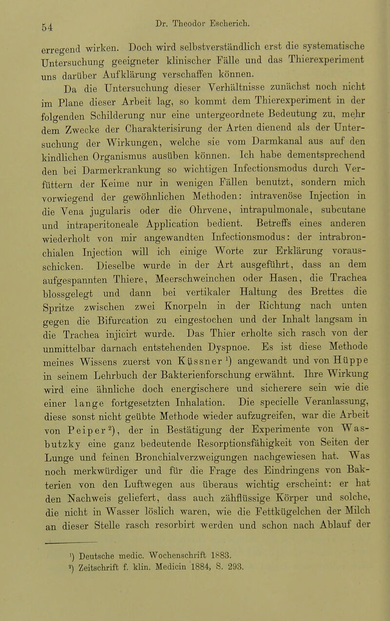 erregend wirken. Doch wird selbstverstandlich erst die systematische Untersuchung geeigneter klinischer F'alle und das Thierexperiment uns dartiber Aufklarung verschaffen konnen. Da die Untersuchung dieser Verh'altnisse zun'achst noch nicht im Plane dieser Arbeit lag, so kommt dem Thierexperiment in der folo-enden Schilderung nur eine untergeordnete Bedeutung zu, mehr dem Zwecke der Charakterisirung der Arten dienend als der Unter- suchung der Wirkungen, welche sie vom Darmkanal aus auf den kindlichen Organismus ausiiben konnen. Ich habe dementsprechend den bei Darmerkrankung so wichtigen Infectionsmodus durch Ver- fiittern der Keime nur in wenigen Fallen benutzt, sondern mich vorwiegend der gewohnlichen Methoden: intravenose Injection in die Vena jugularis oder die Ohrvene, intrapulmonale, subcutane und intraperitoneale Application bedient. Betreffs eines anderen wiederholt von mir angewandten Infectionsmodus: der intrabron- chialen Injection will ich einige Worte zur Erklarung voraus- schicken. Dieselbe wurde in der Art ausgefiihrt, dass an dem aufgespannten Thiere, Meerschweinchen oder Hasen, die Trachea blossgelegt und dann bei vertikaler Haltung des Brettes die Spritze zwischen zwei Knorpeln in der Richtung nach unten gegen die Bifurcation zu eingestochen und der Inhalt langsam in die Trachea injicirt wurde. Das Thier erholte sich rasch von der unmittelbar darnach entstehenden Dyspnoe. Es ist diese Methode meines Wissens zuerst von Kussner J) angewandt undvonHiippe in seinem Lehrbuch der Bakterienforschung erw'ahnt. Bare Wirkung wird eine 'ahnliche doch energischere und sicherere sein wie die einer lange fortgesetzten Inhalation. Die specielle Veranlassung, diese sonst nicht geiibte Methode wieder aufzugreifen, war die Arbeit von Peiper2), der in Best'atigung der Experimente von Was- butzky eine ganz bedeutende Resorptionsfahigkeit von Seiten der Lunge und feinen Bronchialverzweigungen nachgewiesen hat. Was noch merkwiirdiger und fur die Frage des Eindringens von Bak- terien von den Luftwegen aus uberaus wichtig erscheint: er hat den Nachweis geliefert, dass auch z'ahflussige Korper und solche, die nicht in Wasser loslich waren, wie die Fettkiigelchen der Milch an dieser Stelle rasch resorbirt werden und schon nach Ablauf der ') Deutsche medic. Wochcnschrift ls83. 2) Zeitschrift f. klin. Medicin 1884, S. 293.