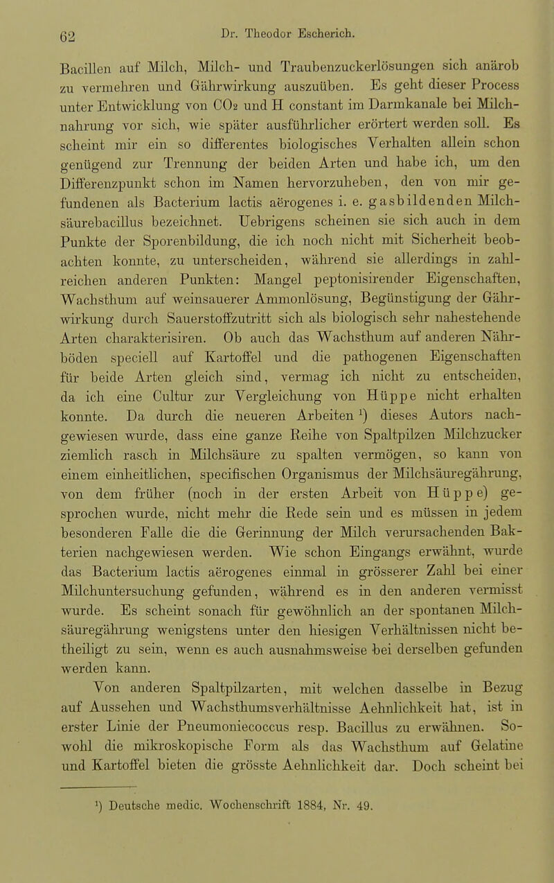 Bacillen auf Milch, Milch- mid Traubenzuckerlosungen sich anarob zu vermehren und G'akrwirkung auszuiiben. Es geht dieser Process unter Entwicklung von CO2 und H constant im Darinkanale bei Milch- nahrung vor sich, wie spater ausfiihrlicher erortert werden soil. Es scheint mir ein so differentes biologisches Verhalten allein schon geniigend zur Trennung der beiden Arten und habe ich, urn den Differenzpunkt schon im Namen hervorzuheben, den von mir ge- fundenen als Bacterium lactis aerogenes i. e. gasbildenden Milch- saurebacillus bezeichnet. Uebrigens scheinen sie sich auch in dem Punkte der Sporenbildung, die ich noch nicht mit Sicherheit beob- achten konnte, zu unterscheiden, w'ahrend sie allerdings in zahl- reichen anderen Punkten: Mangel peptonisirender Eigenschafteri, Wachsthum auf weinsauerer Ammonlosung, Begiinstigung der Gahr- wirkung durch Sauerstoffzutritt sich als biologisch sehr nahestehende Arten charakterisiren. Ob auch das Wachsthum auf anderen N'ahr- boden speciell auf Kartoffel und die pathogenen Eigenschaften fur beide Arten gleich sind, verniag ich nicht zu entscheideu, da ich eine Cultur zur Vergleichung von Hiippe nicht erhalten konnte. Da durch die neueren Arbeiten:) dieses Autors nach- gewiesen wurde, dass eine ganze Reihe von Spaltpilzen Milchzucker ziemhch rasch in Milchs'aure zu spalten vermogen, so kann von einem einheitlichen, specifischen Organismus der Milchsaureg'ahrung, von dem friiher (noch in der ersten Arbeit von H u p p e) ge- sprochen wurde, nicht mehr die Rede sein und es miissen in jedein besonderen Falle die die Gerinnung der Milch verursachenden Bak- terien nachgewiesen werden. Wie schon Eingangs erwahnt, wurde das Bacterium lactis aerogenes einmal in grosserer Zahl bei einer Milchuntersuchung gefunden, w'ahrend es in den anderen vermisst wurde. Es scheint sonach fur gewohnlich an der spontanen Milch- sauregahrung wenigstens unter den hiesigen Verhaltnissen nicht be- theiligt zu sein, wenn es auch ausnahmsweise bei derselben gefunden werden kann. Von anderen Spaltpilzarten, mit welchen dasselbe in Bezug auf Aussehen und Wachsthumsverh'altnisse Aehnlichkeit hat, ist in erster Linie der Pneumoniecoccus resp. Bacillus zu erwahnen. So- wohl die mikroskopische Form als das Wachsthum auf Gelatine und Kartoffel bieten die grosste Aehnlichkeit dar. Doch scheint bei ]) Deutsche medic. Wochenschrift 1884, Nr. 49.
