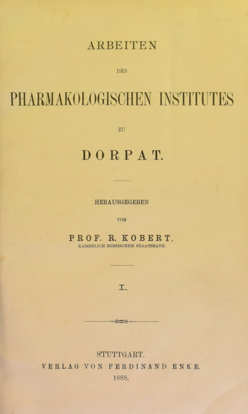 ARBEITEN DES PHARMAKOLOGISCHEN zu DORPAT. HERAUSGEGEBEN VON PROF. R. ROBERT, KAISERLICH RUSSISCHEM STAATSRATH. I. STUTTGART. VERLAG VON FERDINAND ENKE. 1888.