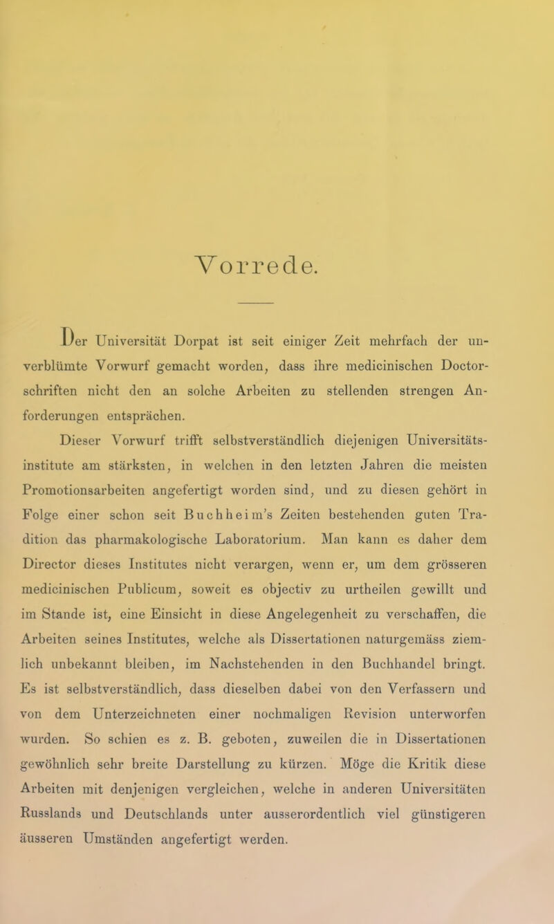 Vorrede. I)er Universität Dorpat ist seit einiger Zeit mehrfach der un- verblümte Vorwurf gemacht worden, dass ihre medicinischen Doctor- schriften nicht den an solche Arbeiten zu stellenden strengen An- forderungen entsprächen. Dieser Vorwurf trifft selbstverständlich diejenigen Universitäts- institute am stärksten, in welchen in den letzten Jahren die meisten Promotionsarbeiten angefertigt worden sind, und zu diesen gehört in Folge einer schon seit Buchheim’s Zeiten bestehenden guten Tra- dition das pharmakologische Laboratorium. Man kann es daher dem Director dieses Institutes nicht verargen, wenn er, um dem grösseren medicinischen Publicum, soweit es objectiv zu urtheilen gewillt und im Stande ist, eine Einsicht in diese Angelegenheit zu verschaffen, die Arbeiten seines Institutes, welche als Dissertationen naturgemäss ziem- lich unbekannt bleiben, im Nachstehenden in den Buchhandel bringt. Es ist selbstverständlich, dass dieselben dabei von den Verfassern und von dem Unterzeichneten einer nochmaligen Revision unterworfen wurden. So schien es z. B. geboten, zuweilen die in Dissertationen gewöhnlich sehr breite Darstellung zu kürzen. Möge die Kritik diese Arbeiten mit denjenigen vergleichen, welche in anderen Universitäten Russlands und Deutschlands unter ausserordentlich viel günstigeren äusseren Umständen angefertigt werden.