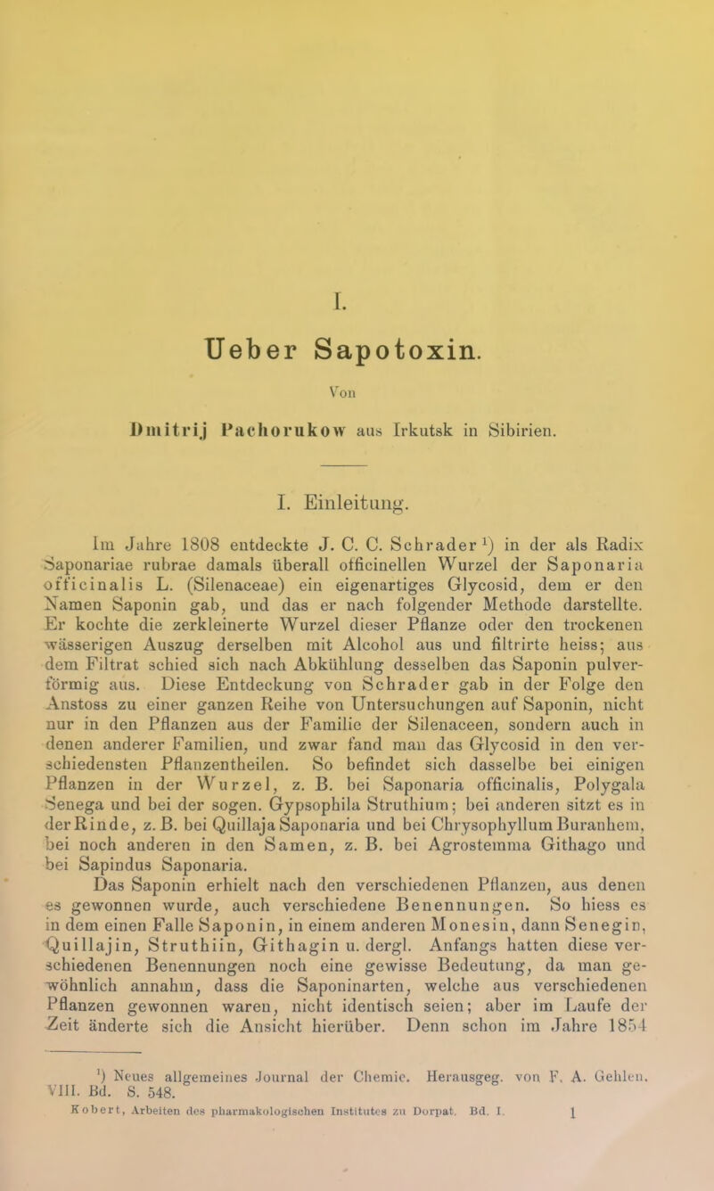 lieber Sapotoxin. Von Dmitrij Pachorukow aus Irkutsk in Sibirien. I. Einleitung. Im Jahre 1808 entdeckte J. C. C. Schräder1) in der als Radix Saponariae rubrae damals überall otficinellen Wurzel der Saponaria officinalis L. (Silenaceae) ein eigenartiges Glycosid, dem er den Namen Saponin gab, und das er nach folgender Methode darstellte. Er kochte die zerkleinerte Wurzel dieser Pflanze oder den trockenen wässerigen Auszug derselben mit Alcohol aus und filtrirte heiss; aus dem Filtrat schied sich nach Abkühlung desselben das Saponin pulver- förmig aus. Diese Entdeckung von Schräder gab in der Folge den Anstoss zu einer ganzen Reihe von Untersuchungen auf Saponin, nicht nur in den Pflanzen aus der Familie der Silenaceen, sondern auch in denen anderer Familien, und zwar fand man das Glycosid in den ver- schiedensten Pflanzentheilen. So befindet sich dasselbe bei einigen Pflanzen in der Wurzel, z. B. bei Saponaria officinalis, Polygala Senega und bei der sogen. Gypsophila Struthium; bei anderen sitzt es in derRinde, z. B. bei QuillajaSaponaria und bei ChrysophyllumBuranhein, bei noch anderen in den Samen, z. B. bei Agrostemma Githago und bei Sapindus Saponaria. Das Saponin erhielt nach den verschiedenen Pflanzen, aus denen es gewonnen wurde, auch verschiedene Benennungen. So hiess es in dem einen Falle Saponin, in einem anderen Monesin, dann Senegin, Quillajin, Struthiin, Githagin u. dergl. Anfangs hatten diese ver- schiedenen Benennungen noch eine gewisse Bedeutung, da man ge- wöhnlich annahm, dass die Saponinarten, welche aus verschiedenen Pflanzen gewonnen waren, nicht identisch seien; aber im Laufe der Zeit änderte sich die Ansicht hierüber. Denn schon im Jahre 1854 ') Neues allgemeines Journal der Chemie. Herausgeg. von F, A. Gehlen. VIII. Bd. S. 548. Kobert, Arbeiten des pharmakologischen Institutes zu Dorpat. Bd. I. 1