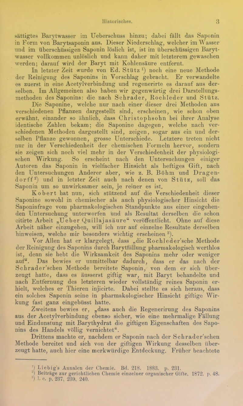 sättigtes Barytwasser im Ueberschuss hinzu; dabei fällt das Saponin in Form von Barytsaponin aus. Dieser Niederschlag, welcher im Wasser tind im überschüssigen Saponin löslich ist, ist im überschüssigen Baryt- wasser vollkommen unlöslich und kann daher mit letzterem gewaschen werden; darauf wird der Baryt mit Kohlensäure entfernt. In letzter Zeit wurde von Ed. Stütz x) noch eine neue Methode der Reinigung des Saponins in Vorschlag gebracht. Er verwandelte es zuerst in eine Acetylverbindung und regenerirte es darauf aus der- selben. Im Allgemeinen also haben wir gegenwärtig drei Darstellungs- methoden des Saponins: die nach Schräder, Röchle der und Stütz. Die Saponine, welche nur nach einer dieser drei Methoden aus verschiedenen Pflanzen dargestellt sind, erscheinen, wie schon oben erwähnt, einander so ähnlich, dass Christophsohn bei ihrer Analyse identische Zahlen bekam; die Saponine dagegen, welche nach ver- schiedenen Methoden dargestellt sind, zeigen, sogar aus ein und der- selben Pflanze gewonnen, grosse Unterschiede. Letztere treten nicht nur in der Verschiedenheit der chemischen Formeln hervor, sondern sie zeigen sich noch viel mehr in der Verschiedenheit der physiologi- schen Wirkung. So erscheint nach den Untersuchungen einiger Autoren das Saponin in vielfacher Hinsicht als heftiges Gift, nach den Untersuchungen Anderer aber, wie z. B. Böhm und Dragen- dorff* 2) und in letzter Zeit auch nach denen von Stütz, soll das Saponin um so unwirksamer sein, je reiner es ist. Robert hat nun, sich stützend auf die Verschiedenheit dieser Saponine sowohl in chemischer als auch physiologischer Hinsicht die Saponinfrage vom pharmakologischen Standpunkte aus einer eingehen- den Untersuchung unterworfen und als Resultat derselben die schon citirte Arbeit „Ueber Quillajasäure“ veröffentlicht. Ohne auf diese Arbeit näher einzugehen, will ich nur auf einzelne Resultate derselben hinweisen, welche mir besonders wichtig erscheinen 3). Vor Allen hat er klargelegt, dass „die RochledeFsche Methode der Reinigung des Saponins durch Barytfällung pharmakologisch werthlos ist, denn sie hebt die Wirksamkeit des Saponins mehr oder weniger auf“. Das bewies er unmittelbar dadurch, dass er das nach der Schrader’schen Methode bereitete Saponin, von dem er sich über- zeugt hatte, dass es äusserst giftig war, mit Baryt behandelte und nach Entfernung des letzteren wieder vollständig reines Saponin er- hielt, welches er Thieren injicirte. Dabei stellte es sich heraus, dass ein solches Saponin seine in pharmakologischer Hinsicht giftige Wir- kung fast ganz eingebüsst hatte. Zweitens bewies er, „dass auch die Regenerirung des Saponins aus der Acetylverbindung ebenso sicher, wie eine mehrmalige Fällung und Eindunstung mit Barythydrat die giftigen Eigenschaften des Sapo- nins des Handels völlig vernichtet“. Drittens machte er, nachdem er Saponin nach der Schrader’schen Methode bereitet und sich von der giftigen Wirkung desselben über- zeugt hatte, auch hier eine merkwürdige Entdeckung. Früher beachtete ’) Liebig's Annalen der Chemie. Bd. 218. 1888. p. 231. ’) Beiträge zur gerichtlichen Chemie einzelner organischer Gifte. 1872. p. 48. 3) h c. p. 237, 239, 240.