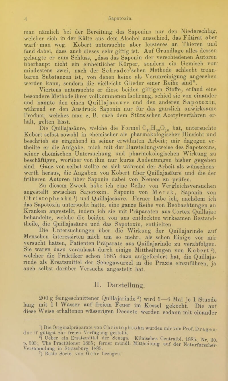 man nämlich bei der Bereitung des Saponins nur den Niederschlag, welcher sich in der Kälte aus dem Aleohol ausschied, das Filtirat aber warf man weg. Kobert untersuchte aber letzteres an Thieren und fand dabei, dass auch dieses sehr giftig ist. Auf Grundlage alles dessen gelangte er zum Schluss, „dass das Saponin der verschiedenen Autoren überhaupt nicht ein einheitlicher Körper, sondern ein Gemisch von' mindestens zwei, nach der Schrader’schen Methode schlecht trenn- baren Substanzen ist, von denen keine als Verunreinigung angesehen werden kann, sondern die vielleicht Glieder einer Reihe sind“. Viertens untersuchte er diese beiden giftigen Stoffe, erfand eine besondere Methode ihrer vollkommenen Isolirung, schied sie von einander und nannte den einen Quillajasäure und den anderen Sapotoxin, während er den Ausdruck Saponin nur für das gänzlich unwirksame Product, welches man z. B. nach dem Stütz’schen Acetylverfahren er- hält, gelten lässt. Die Quillajasäure, welche die Formel C19H30O10 hat, untersuchte Kobert selbst sowohl in chemischer als pharmakologischer Hinsicht und beschrieb sie eingehend in seiner erwähnten Arbeit; mir dagegen er- theilte er die Aufgabe, mich mit der Darstellungsweise des Sapotoxins, seiner chemischen Untersuchung und pharmokologischen Wirkung zu beschäftigen, worüber von ihm nur kurze Andeutungen bisher gegeben sind. Ganz von selbst stellte es sich während der Arbeit als wünschens- werth heraus, die Angaben von Kobert über Quillajasäure und die der früheren Autoren über Saponin dabei von Neuem zu prüfen. Zu diesem Zweck habe ich eine Reihe von Vergleichsversuchen angestellt zwischen Sapotoxin, Saponin von Merck, Saponin von Christophsohn1) und Quillajasäure. Ferner habe ich, nachdem ich das Sapotoxin untersucht hatte, eine ganze Reihe von Beobachtungen an Kranken angestellt, indem ich sie mit Präparaten aus Cortex Quillajae behandelte, welche die beiden von uns entdeckten wirksamen Bestand- theile, die Quillajasäure und das Sapotoxin, enthielten. Die Untersuchungen über die Wirkung der Quillajarinde auf Menschen interessirten mich um so mehr, als schon Einige vor mir versucht hatten, Patienten Präparate aus Quillajarinde zu verabfolgen. Sie waren dazu veranlasst durch einige Mittheilungen von Kobert2), welcher die Praktiker schon 1885 dazu aufgefordert hat, die Quillaja- rinde als Ersatzmittel der Senegawurzel in die Praxis einzuführen, ja auch selbst darüber Versuche angestellt hat. II. Darstellung. 200 g feingeschnittener Quillajarinde 3) wird 5—6 Mal je 1 Stunde lang mit 1 1 Wasser auf freiem Feuer im Kessel gekocht. Die auf diese Weise erhaltenen wässerigen Decocte werden sodann mit einander ’) Die Originalpräparate von Christophsolm wurden mir von Prof. Dragen- dorff gütigst zur freien Verfügung gestellt. 2) Ueber ein Ersatzmittel der Senega. Klinisches Centralbl. 1885 Nr. 30 p. 505; The Praetitioner 1885; ferner mündl. Mittheilunfr auf der NatnrVnr-UhPT-1 Versammlung in Strassburg ls85. 3) Ileste Sorte, von Gehe bezogen.