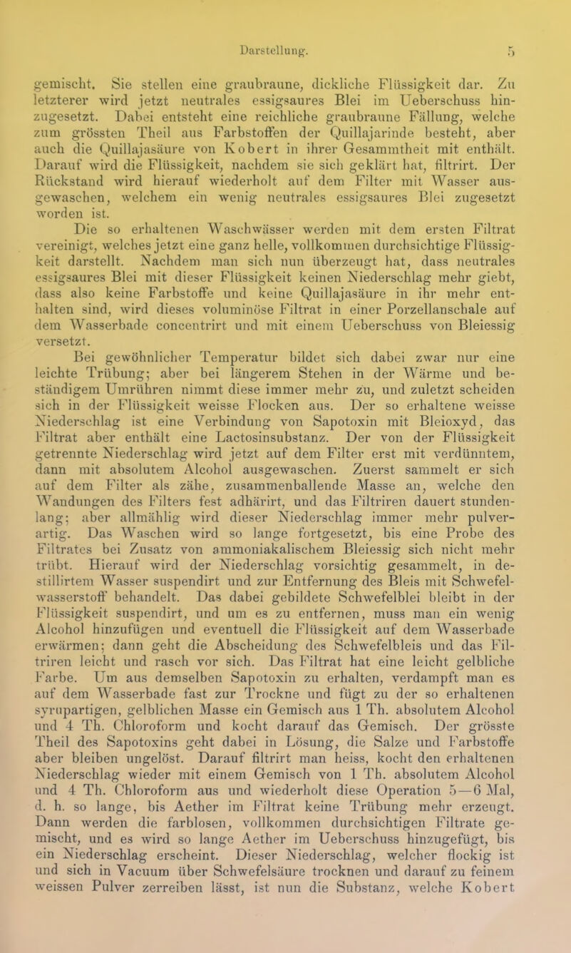Darstellung. gemischt. Sie stellen eine graubraune, dickliche Flüssigkeit dar. Zu letzterer wird jetzt neutrales essigsaures Blei im Ueberschuss hin- zugesetzt. Dabei entsteht eine reichliche graubraune Fällung, welche zum grössten Theil aus Farbstoffen der Quillajarinde besteht, aber auch die Quillajasäure von Kobert in ihrer Gesammtheit mit enthält. Darauf wird die Flüssigkeit, nachdem sie sich geklärt hat, filtrirt. Der Rückstand wird hierauf wiederholt auf dem Filter mit Wasser aus- gewaschen, welchem ein wenig neutrales essigsaures Blei zugesetzt worden ist. Die so erhaltenen Waschwässer werden mit dem ersten Filtrat vereinigt, welches jetzt eine ganz helle, vollkommen durchsichtige Flüssig- keit darstellt. Nachdem man sich nun überzeugt hat, dass neutrales essigsaures Blei mit dieser Flüssigkeit keinen Niederschlag mehr giebt, dass also keine Farbstoffe und keine Quillajasäure in ihr mehr ent- halten sind, wird dieses voluminöse Filtrat in einer Porzellanschale auf dem Wasserbade concentrirt und mit einem Ueberschuss von Bleiessig versetzt. Bei gewöhnlicher Temperatur bildet sich dabei zwar nur eine leichte Trübung; aber bei längerem Stehen in der Wärme und be- ständigem Umrühren nimmt diese immer mehr zu, und zuletzt scheiden sich in der Flüssigkeit weisse Flocken aus. Der so erhaltene weisse Niederschlag ist eine Verbindung von Sapotoxin mit Bleioxyd, das Filtrat aber enthält eine Lactosinsubstanz. Der von der Flüssigkeit getrennte Niederschlag wird jetzt auf dem Filter erst mit verdünntem, dann mit absolutem Alcohoi ausgewaschen. Zuerst sammelt er sich auf dem Filter als zähe, zusammenballende Masse an, welche den Wandungen des Filters fest adhärirt, und das Filtriren dauert stunden- lang; aber allmählig wird dieser Niederschlag immer mehr pulver- artig. Das Waschen wird so lange fortgesetzt, bis eine Probe des Filtrates bei Zusatz von ammoniakalischem Bleiessig sich nicht mehr trübt. Hierauf wird der Niederschlag vorsichtig gesammelt, in de- stillirtem Wasser suspendirt und zur Entfernung des Bleis mit Schwefel- wasserstoff behandelt. Das dabei gebildete Schwefelblei bleibt in der Flüssigkeit suspendirt, und um es zu entfernen, muss man ein wenig Alcohoi hinzufügen und eventuell die Flüssigkeit auf dem Wasserbade erwärmen; dann geht die Abscheidung des Schwefelbleis und das Fil- triren leicht und rasch vor sich. Das Filtrat hat eine leicht gelbliche Farbe. Um aus demselben Sapotoxin zu erhalten, verdampft man es auf dem Wasserbade fast zur Trockne und fügt zu der so erhaltenen syrupartigen, gelblichen Masse ein Gemisch aus 1 Th. absolutem Alcohoi und 4 Th. Chloroform und kocht darauf das Gemisch. Der grösste Theil des Sapotoxins geht dabei in Lösung, die Salze und Farbstoffe aber bleiben ungelöst. Darauf filtrirt man heiss, kocht den erhaltenen Niederschlag wieder mit einem Gemisch von 1 Th. absolutem Alcohoi und 4 Th. Chloroform aus und wiederholt diese Operation 5 — 6 Mal, d. h. so lange, bis Aether im Filtrat keine Trübung mehr erzeugt. Dann werden die farblosen, vollkommen durchsichtigen Filtrate ge- mischt, und es wird so lange Aether im Ueberschuss hinzugefügt, bis ein Niederschlag erscheint. Dieser Niederschlag, welcher flockig ist und sich in Vacuum über Schwefelsäure trocknen und darauf zu feinem weissen Pulver zerreiben lässt, ist nun die Substanz, welche Kobert