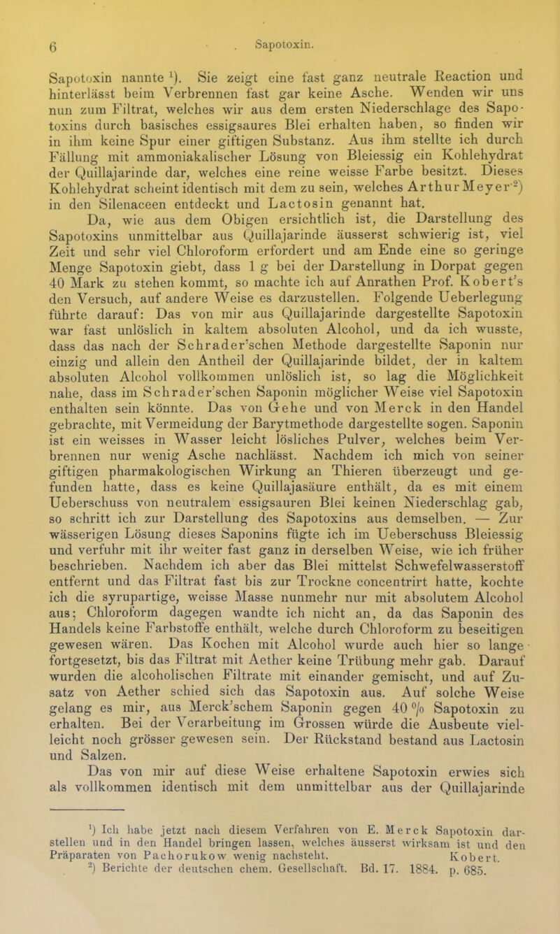 Sapotoxin nannte 1). Sie zeigt eine fast ganz neutrale Reaction und hinterlässt beim Verbrennen fast gar keine Asche. Wenden wir uns nun zum Filtrat, welches wir aus dem ersten Niederschlage des Sapo- toxins durch basisches essigsaures Blei erhalten haben, so finden wir in ihm keine Spur einer giftigen Substanz. Aus ihm stellte ich durch Fällung mit ammoniakalischer Lösung von Bleiessig ein Kohlehydrat der Quillajarinde dar, welches eine reine weisse Farbe besitzt. Dieses Kohlehydrat scheintidentisch mit dem zu sein, welches Arthur Meyer '2) in den Silenaceen entdeckt und Lactosin genannt hat. Da, wie aus dem Obigen ersichtlich ist, die Darstellung des Sapotoxins unmittelbar aus Quillajarinde äusserst schwierig ist, viel Zeit und sehr viel Chloroform erfordert und am Ende eine so geringe Menge Sapotoxin giebt, dass 1 g bei der Darstellung in Dorpat gegen 40 Mark zu stehen kommt, so machte ich auf Anrathen Prof. KoberPs den Versuch, auf andere Weise es darzustellen. Folgende Ueberlegung führte darauf: Das von mir aus Quillajarinde dargestellte Sapotoxin war fast unlöslich in kaltem absoluten Alcohol, und da ich wusste, dass das nach der Schrader’schen Methode dargestellte Saponin nur einzig und allein den Antheil der Quillajarinde bildet, der in kaltem absoluten Alcohol vollkommen unlöslich ist, so lag die Möglichkeit nahe, dass im Schrader’schen Saponin möglicher Weise viel Sapotoxin enthalten sein könnte. Das von Gehe und von Merck in den Handel gebrachte, mit Vermeidung der Barytmethode dargestellte sogen. Saponin ist ein weisses in Wasser leicht lösliches Pulver, welches beim Ver- brennen nur wenig Asche nachlässt. Nachdem ich mich von seiner giftigen pharmakologischen Wirkung an Thieren überzeugt und ge- funden hatte, dass es keine Quillajasäure enthält, da es mit einem Ueberschuss von neutralem essigsauren Blei keinen Niederschlag gab, so schritt ich zur Darstellung des Sapotoxins aus demselben. — Zur wässerigen Lösung dieses Saponins fügte ich im Ueberschuss Bleiessig und verfuhr mit ihr weiter fast ganz in derselben Weise, wie ich früher beschrieben. Nachdem ich aber das Blei mittelst Schwefelwasserstoff entfernt und das Filtrat fast bis zur Trockne concentrirt hatte, kochte ich die syrupartige, weisse Masse nunmehr nur mit absolutem Alcohol aus; Chloroform dagegen wandte ich nicht an, da das Saponin des Handels keine Farbstoffe enthält, welche durch Chloroform zu beseitigen gewesen wären. Das Kochen mit Alcohol wurde auch hier so lange fortgesetzt, bis das Filtrat mit Aether keine Trübung mehr gab. Darauf wurden die alcoholischen Filtrate mit einander gemischt, und auf Zu- satz von Aether schied sich das Sapotoxin aus. Auf solche Weise gelang es mir, aus Merck schem Saponin gegen 40 °/o Sapotoxin zu erhalten. Bei der ^ erarbeitung im Grossen würde die Ausbeute viel- leicht noch grösser gewesen sein. Der Rückstand bestand aus Lactosin und Salzen. Das von mir auf diese Weise erhaltene Sapotoxin erwies sich als vollkommen identisch mit dem unmittelbar aus der Quillajarinde ’) Ich habe jetzt nach diesem Verfahren von E. Merck Sapotoxin dar- stellen und in den Handel bringen lassen, welches äusserst wirksam ist und den Präparaten von Pachorukow wenig nachsteht. Kobert. 2) Berichte der deutschen ehern. Gesellschaft. Bd. 17. 1884. p. 685.