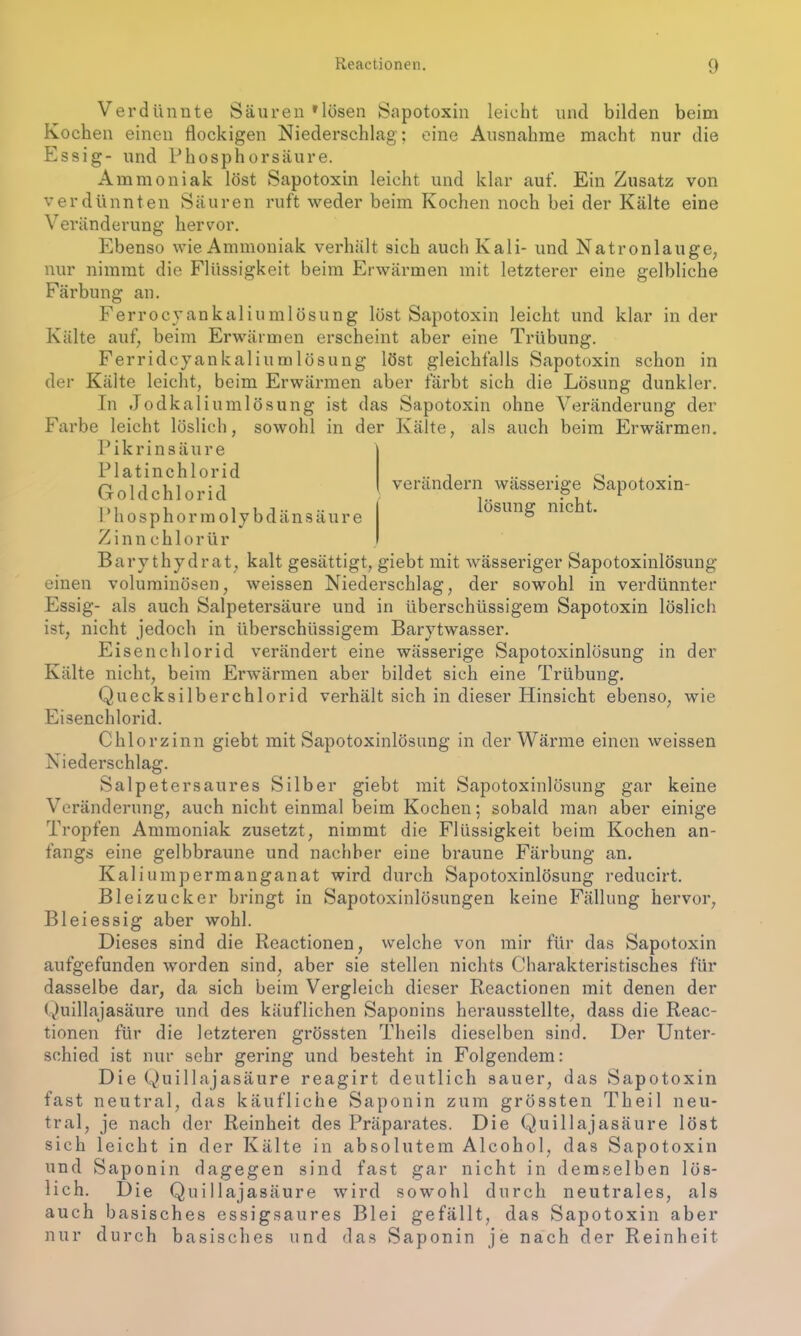 Verdünnte Säuren »lösen Sapotoxin leicht und bilden beim Kochen einen flockigen Niederschlag; eine Ausnahme macht nur die Essig- und Phosphorsäure. Ammoniak löst Sapotoxin leicht und klar auf. Ein Zusatz von verdünnten Säuren ruft weder beim Kochen noch bei der Kälte eine Veränderung hervor. Ebenso wie Ammoniak verhält sich auch Kali- und Natronlauge, nur nimmt die Flüssigkeit beim Erwärmen mit letzterer eine gelbliche Färbung an. Ferrocyankaliumlösung löst Sapotoxin leicht und klar in der Kälte auf, beim Erwärmen erscheint aber eine Trübung. Ferridcyankaliumlösung löst gleichfalls Sapotoxin schon in der Kälte leicht, beim Erwärmen aber färbt sich die Lösung dunkler. In Jodkaliumlösung ist das Sapotoxin ohne Veränderung der Farbe leicht löslich, sowohl in der Kälte, als auch beim Erwärmen. Pikrinsäure verändern wässerige Sapotoxin- lösung nicht. Platinchlorid Goldchlorid Phosphormolybdänsäure Zinnchlorür Barythydrat, kalt gesättigt, giebt mit wässeriger Sapotoxinlösung einen voluminösen, weissen Niederschlag, der sowohl in verdünnter Essig- als auch Salpetersäure und in überschüssigem Sapotoxin löslich ist, nicht jedoch in überschüssigem Barytwasser. Eisenchlorid verändert eine wässerige Sapotoxinlösung in der Kälte nicht, beim Erwärmen aber bildet sich eine Trübung. Quecksilberchlorid verhält sich in dieser Hinsicht ebenso, wie Eisenchlorid. Chlorzinn giebt mit Sapotoxinlösung in der Wärme einen weissen Niederschlag. Salpetersaures Silber giebt mit Sapotoxinlösung gar keine Veränderung, auch nicht einmal beim Kochen; sobald man aber einige Tropfen Ammoniak zusetzt, nimmt die Flüssigkeit beim Kochen an- fangs eine gelbbraune und nachher eine braune Färbung an. Kaliumpermanganat wird durch Sapotoxinlösung reducirt. Bleizucker bringt in Sapotoxinlösungen keine Fällung hervor, Bleiessig aber wohl. Dieses sind die Reactionen, welche von mir für das Sapotoxin aufgefunden worden sind, aber sie stellen nichts Charakteristisches für dasselbe dar, da sich beim Vergleich dieser Reactionen mit denen der Quillajasäure und des käuflichen Saponins herausstellte, dass die Reac- tionen für die letzteren grössten Theils dieselben sind. Der Unter- schied ist nur sehr gering und besteht in Folgendem: Die Quillajasäure reagirt deutlich sauer, das Sapotoxin fast neutral, das käufliche Saponin zum grössten Th eil neu- tral, je nach der Reinheit des Präparates. Die Quillajasäure löst sich leicht in der Kälte in absolutem Alcohol, das Sapotoxin und Saponin dagegen sind fast gar nicht in demselben lös- lich. Die Quillajasäure wird sowohl durch neutrales, als auch basisches essigsaures Blei gefällt, das Sapotoxin aber nur durch basisches und das Saponin je nach der Reinheit