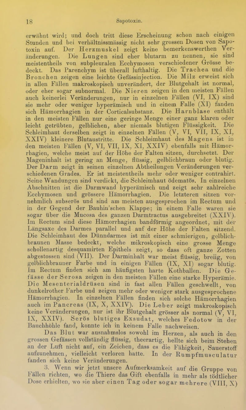 erwähnt wird; und doch tritt diese Erscheinung schon nach einigen Stunden und hei verhältnissinässig nicht sehr grossen Dosen von Sapo- toxiu auf. Der Herzmuskel zeigt keine bemerkenswerthen Ver- änderungen. Die Lungen sind eher blutarm zu nennen, sie sind meistentheils von subpleuralen Ecchymosen verschiedener Grösse be- deckt. Das Parenchym ist überall lufthaltig. Die Trachea und die Bronchen zeigen eine leichte Gefässinjection. Die Milz erweist sich in allen Fällen makroskopisch unverändert, der Blutgehalt ist normal, oder eher sogar subnormal. Die Nieren zeigen in den meisten Fällen auch keinerlei Veränderungen, nur in einzelnen Fällen (VI, IX) sind sie mehr oder weniger hyperämisch und in einem Falle (XI) fanden sich Hämorrhagien in der Corticalsubstauz. Die Harnblase enthält in den meisten Fällen nur eine geringe Menge einer ganz klaren oder leicht getrübten, gelblichen, aber niemals blutigen Flüssigkeit. Die Schleimhaut derselben zeigt in einzelnen Fällen (V, VI, VII, IX, XI, XXIV) kleinere Blutaustritte. Die Schleimhaut des Magens ist in den meisten Fällen (V, VI, VII, IX, XI, XXIV) ebenfalls mit Hämor- rhagien, welche meist auf der Höhe der Falten sitzen, durchsetzt. Der Mageninhalt ist gering an Menge, flüssig, gelblichbraun oder blutig. Der Darm zeigt in seinen einzelnen Abteilungen Veränderungen ver- schiedenen Grades. Er ist meistentheils mehr oder weniger contrahirt. Seine Wandungen sind verdickt, die Schleimhaut ödematös. In einzelnen Abschnitten ist die Darmwand hyperämisch und zeigt sehr zahlreiche Ecchymosen und grössere Hämorrhagien. Die letzteren sitzen vor- nehmlich subserös und sind am meisten ausgesprochen im Rectum und in der Gegend der Bauhin’schen Klappe; in einem Falle waren sie sogar Uber die Mucosa des ganzen Darmtractus ausgebreitet (XXIV). Im Rectum sind diese Hämorrhagien bandförmig angeordnet, mit der Längsaxe des Darmes parallel und auf der Höhe der Falten sitzend. Die Schleimhaut des Dünndarmes ist mit einer schmierigen, gelblich- braunen Masse bedeckt, welche mikroskopisch eine grosse Menge schollenartig clesquamirten Epithels zeigt, so dass oft ganze Zotten abgestossen sind (VII). Der Darminhalt war meist flüssig, breiig, von gelblichbrauner Farbe und in einigen Fällen (IX, XI) sogar blutig. Im Rectum finden sich am häufigsten harte Kothballen. Die Ge- fässe der Serosa zeigen in den meisten Fällen eine starke Hyperämie. Die Mesenterialdrüsen sind in fast allen Fällen geschwellt, von dunkelrother Farbe und zeigen mehr oder weniger stark ausgesprochene Hämorrhagien. In einzelnen Fällen finden sich solche Hämorrhagien auch im Pancreas (IX, X, XXIV). Die Leber zeigt makroskopisch keine Veränderungen, nur ist ihr Blutgehalt grösser als normal (V, VI, IX, XXIV). Serös blutiges Exsudat, welches Fedotow in der Bauchhöhle fand, konnte ich in keinem Falle nachweisen. Das Blut war ausnahmslos sowohl im Herzen, als auch in den grossen Gefässen vollständig flüssig, theerartig, hellte sich beim Stehen an der Luft nicht auf, ein Zeichen, dass es die Fähigkeit, Sauerstoff aufzunehmen, vielleicht verloren hatte. In der Rumpfmusculatur fanden sich keine Veränderungen. 3. Wenn wir jetzt unsere Aufmerksamkeit auf die Gruppe von Fällen richten, wo die Thiere das Gift ebenfalls in mehr als tödtlicher Dose erhielten, wo sie aber einen Tag oder sogar mehrere (VIII. X)