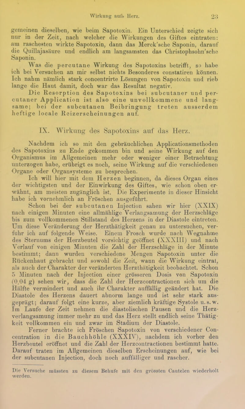 Wirkung aufs Herz. 20 gemeinen dieselben, wie beim Sapotoxin. Ein Unterschied zeigte sich nur in der Zeit, nach welcher die Wirkungen des Giftes eintraten: am raschesten wirkte Sapotoxin, dann das Merck’sche Saponin, darauf die Quillajasäure und endlich am langsamsten das Christophsohn’sche Saponin. Was die percutane Wirkung des Sapotoxins betrifft, so habe ich bei Versuchen an mir selbst nichts Besonderes constatiren können. Ich nahm nämlich stark concentrirte Lösungen von Sapotoxin und rieb lange die Haut damit, doch war das Resultat negativ. Die Resorption des Sapotoxins bei subcutaner und per- cutaner Application ist also eine unvollkommene und lang- same; bei der subcutanen Beibringung treten ausserdem heftige locale Reizerscheinungen auf. IX. Wirkung des Sapotoxins auf das Herz. Nachdem ich so mit den gebräuchlichen Applicationsmethoden des Sapotoxins zu Ende gekommen bin und seine Wirkung auf den Organismus im Allgemeinen mehr oder weniger einer Betrachtung unterzogen habe, erübrigt es noch, seine Wirkung auf die verschiedenen Organe oder Organsysteme zu besprechen. Ich will hier mit dem Herzen beginnen, da dieses Organ eines der wichtigsten und der Einwirkung des Giftes, wie schon oben er- wähnt, am meisten zugänglich ist. Die Experimente in dieser Hinsicht habe ich vornehmlich an Fröschen ausgeführt. Schon bei der subcutanen Injection sahen wir hier (XXIX) nach einigen Minuten eine allmählige Verlangsamung der Herzschläge bis zum vollkommenen Stillstand des Herzens in der Diastole eintreten. Um diese Veränderung der Herzthätigkeit genau zu untersuchen, ver- fuhr ich auf folgende Weise. Einem Frosch wurde nach Wegnahme des Sternums der Herzbeutel vorsichtig geöffnet (XXXIII) und nach Verlauf von einigen Minuten die Zahl der Herzschläge in der Minute bestimmt; dann wurden verschiedene Mengen Sapotoxin unter die Rückenhaut gebracht und sowohl die Zeit, wann die Wirkung eintrat, als auch der Charakter der veränderten Herzthätigkeit beobachtet. Schon b Minuten nach der Injection einer grösseren Dosis von Sapotoxin (0,04 g) sehen wir, dass die Zahl der Herzcontraetionen sich um die Hälfte vermindert und auch ihr Charakter auffällig geändert hat. Die Diastole des Herzens dauert abnorm lange und ist sehr stark aus- geprägt; darauf folgt eine kurze, aber ziemlich kräftige Systole u.s. w. Im Laufe der Zeit nehmen die diastolischen Pausen und die Herz- verlangsamung immer mehr zu und das Herz stellt endlich seine Thätig- keit vollkommen ein und zwar im Stadium der Diastole. Ferner brachte ich Fröschen Sapotoxin von verschiedener Con- centration in die Bauchhöhle (XXXIV), nachdem ich vorher den Herzbeutel eröffnet und die Zahl der Herzcontraetionen bestimmt hatte. Darauf traten im Allgemeinen dieselben Erscheinungen auf, wie bei der subcutanen Injection, doch noch auffälliger und rascher. Die Versuche müssten zu diesem Behüte mit den grössten Cantelen wiederholt werden.