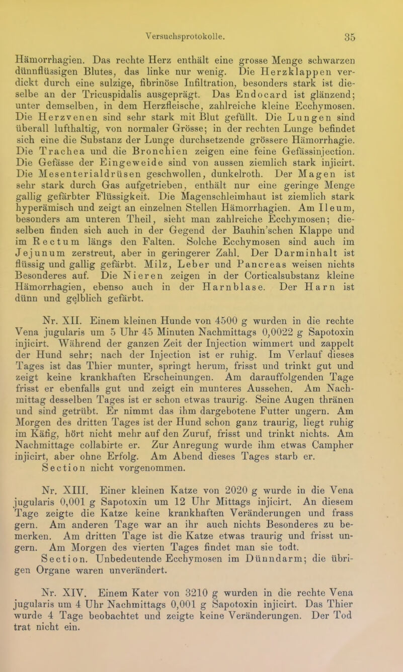 Hämorrhagien. Das rechte Herz enthält eine grosse Menge schwarzen dünnflüssigen Blutes, das linke nur wenig. Die Herzklappen ver- dickt durch eine sulzige, fibrinöse Infiltration, besonders stark ist die- selbe an der Tricuspidalis ausgeprägt. Das Endocard ist glänzend; unter demselben, in dem Herzfleische, zahlreiche kleine Ecchymosen. Die Herzvenen sind sehr stark mit Blut gefüllt. Die Lungen sind überall lufthaltig, von normaler Grösse; in der rechten Lunge befindet sich eine die Substanz der Lunge durchsetzende grössere Hämorrhagie. Die Trachea und die Bronchien zeigen eine feine Gefässinjection. Die Gefässe der Eingeweide sind von aussen ziemlich stark injicirt. Die Mesenterialdrüsen geschwollen, dunkelroth. Der Magen ist sehr stark durch Gas aufgetrieben, enthält nur eine geringe Menge gallig gefärbter Flüssigkeit. Die Magenschleimhaut ist ziemlich stark hyperämisch und zeigt an einzelnen Stellen Hämorrhagien. Am Ile um, besonders am unteren Theil, sieht man zahlreiche Ecchymosen; die- selben finden sich auch in der Gegend der Bauhin’schen Klappe und im Rectum längs den Falten. Solche Ecchymosen sind auch im Jejunum zerstreut, aber in geringerer Zahl. Der Darminhalt ist flüssig und gallig gefärbt. Milz, Leber und Pancreas weisen nichts Besonderes auf. Die Nieren zeigen in der Corticalsubstanz kleine Hämorrhagien, ebenso auch in der Harnblase. Der Harn ist dünn und gelblich gefärbt. Nr. XII. Einem kleinen Hunde von 4500 g wurden in die rechte Vena jugularis um 5 Uhr 45 Minuten Nachmittags 0,0022 g Sapotoxin injicirt. Während der ganzen Zeit der Injection wimmert und zappelt der Hund sehr; nach der Injection ist er ruhig. Im Verlauf dieses Tages ist das Thier munter, springt herum, frisst und trinkt gut und zeigt keine krankhaften Erscheinungen. Am darauffolgenden Tage frisst er ebenfalls gut und zeigt ein munteres Aussehen. Am Nach- mittag desselben Tages ist er schon etwas traurig. Seine Augen thränen und sind getrübt. Er nimmt das ihm dargebotene Futter ungern. Am Morgen des dritten Tages ist der Hund schon ganz traurig, liegt ruhig im Käfig, hört nicht mehr auf den Zuruf, frisst und trinkt nichts. Am Nachmittage collabirte er. Zur Anregung wurde ihm etwas Campher injicirt, aber ohne Erfolg. Am Abend dieses Tages starb er. Section nicht vorgenommen. Nr. XIII. Einer kleinen Katze von 2020 g wurde in die Vena jugularis 0,001 g Sapotoxin um 12 Uhr Mittags injicirt. An diesem Tage zeigte die Katze keine krankhaften Veränderungen und frass gern. Am anderen Tage war an ihr auch nichts Besonderes zu be- merken. Am dritten Tage ist die Katze etwas traurig und frisst un- gern. Am Morgen des vierten Tages findet man sie todt. Section. Unbedeutende Ecchymosen im Dünndarm; die übri- gen Organe waren unverändert. Nr. XIV. Einem Kater von 3210 g wurden in die rechte Vena jugularis um 4 Uhr Nachmittags 0,001 g Sapotoxin injicirt. Das Thier wurde 4 Tage beobachtet und zeigte keine Veränderungen. Der Tod trat nicht ein.