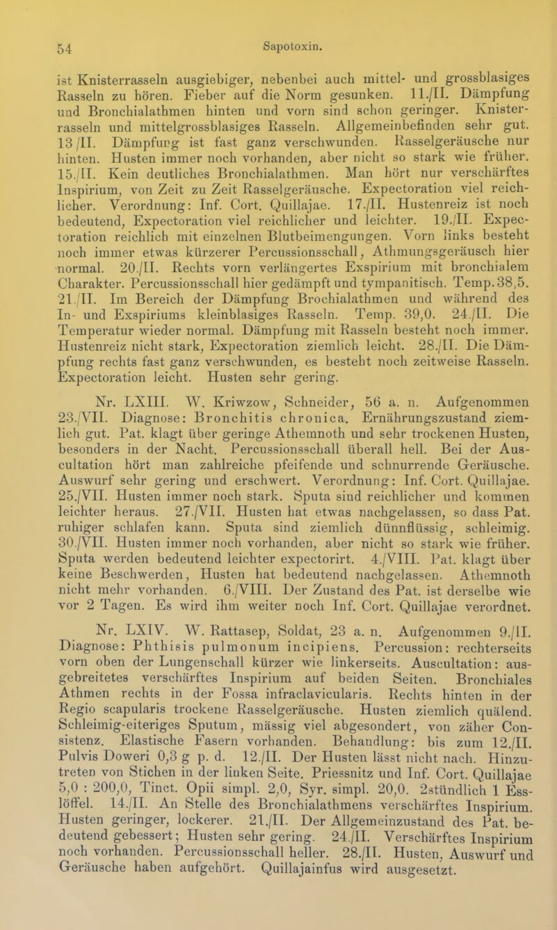 ist Knisterrasseln ausgiebiger, nebenbei auch mittel- und grossblasiges Rasseln zu hören. Fieber auf die Norm gesunken. ll./II. Dämpfung und Bronchialathmen hinten und vorn sind schon geringer. Knister- rasseln und mittelgrossblasiges Rasseln. Allgemeinbefinden sehr gut. 13 /II. Dämpfung ist fast ganz verschwunden. Rasselgeräusche nur hinten. Husten immer noch vorhanden, aber nicht so stark wie früher. 15./II. Kein deutliches Bronchialathmen. Man hört nur verschärftes Inspirium, von Zeit zu Zeit Rasselgeräusche. Expectoration viel reich- licher. Verordnung: Inf. Cort. Quillajae. 17./II. Hustenreiz ist noch bedeutend, Expectoration viel reichlicher und leichter. 19./II. Expec- toration reichlich mit einzelnen Blutbeimengungen. Vorn links besteht noch immer etwas kürzerer Percussionsschall, Athmungsgeräusch hier normal. 20./II. Rechts vorn verlängertes Exspirium mit bronchialem Charakter. Percussionsschall hier gedämpft und tympanitisch. Temp.38,5. 21./II. Im Bereich der Dämpfung Brochialathmen und während des In- und Exspiriums kleinblasiges Rasseln. Temp. 39,0. 24./II. Die Temperatur wieder normal. Dämpfung mit Rasseln besteht noch immer. Hustenreiz nicht stark, Expectoration ziemlich leicht. 28./II. Die Däm- pfung rechts fast ganz verschwunden, es besteht noch zeitweise Rasseln. Expectoration leicht. Husten sehr gering. Nr. LXIII. W. Kriwzow, Schneider, 56 a. n. Aufgenommen 23./VII. Diagnose: Bronchitis chronica. Ernährungszustand ziem- lich gut. Pat. klagt über geringe Athemnoth und sehr trockenen Husten, besonders in der Nacht. Percussionsschall überall hell. Bei der Aus- cultation hört man zahlreiche pfeifende und schnurrende Geräusche. Auswurf sehr gering und erschwert. Verordnung: Inf. Cort. Quillajae. 25./VII. Husten immer noch stark. Sputa siud reichlicher und kommen leichter heraus. 27./VII. Husten hat etwas nachgelassen, so dass Pat. ruhiger schlafen kann. Sputa sind ziemlich dünnflüssig, schleimig. 30./VII. Husten immer noch vorhanden, aber nicht so stark wie früher. Sputa werden bedeutend leichter expectorirt. 4./VIII. Pat. klagt über keine Beschwerden, Husten hat bedeutend nachgelassen. Athemnoth nicht mehr vorhanden. 6./VIII. Der Zustand des Pat. ist derselbe wie vor 2 Tagen. Es wird ihm weiter noch Inf. Cort. Quillajae verordnet. Nr. LXIV. W. Rattasep, Soldat, 23 a. n. Aufgenommen 9./II. Diagnose: Phthisis pulmonum incipiens. Percussion: rechterseits vorn oben der Lungenschall kürzer wie linkerseits. Auscultation: aus- gebreitetes verschärftes Inspirium auf beiden Seiten. Bronchiales Athmen rechts in der Fossa infraclavicularis. Rechts hinten in der Regio scapularis trockene Rasselgeräusche. Husten ziemlich quälend. Schleimig-eiteriges Sputum, mässig viel abgesondert, von zäher Con- sistenz. Elastische Fasern vorhanden. Behandlung: bis zum 12./II. Pulvis Doweri 0,3 g p. d. 12./II. Der Husten lässt nicht nach. Hinzu- treten von Stichen in der linken Seite. Priessnitz und Inf. Cort. Quillajae 5,0 : 200,0, Tinct. Opii simpl. 2,0, Syr. simpl. 20,0. 2stündlich 1 Ess- löffel. 14./II. An Stelle des Bronchialathmens verschärftes Inspirium. Husten geringer, lockerer. 21./II. Der Allgemeinzustand des Pat. be- deutend gebessert; Husten sehr gering. 24./II. Verschärftes Inspirium noch vorhanden. Percussionsschall heller. 28./II. Husten, Auswurf und Geräusche haben aufgehört. Quillajainfus wird ausgesetzt.