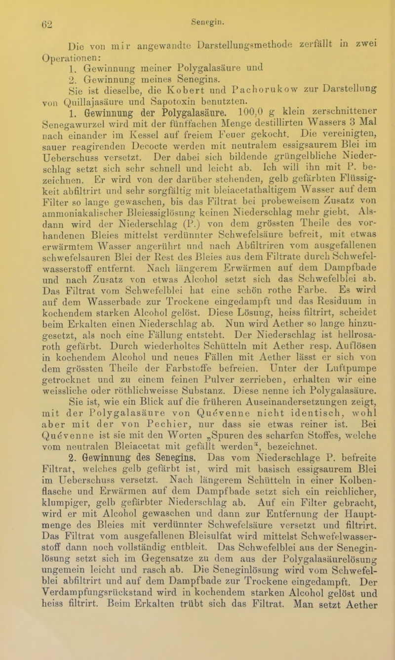 Die von mir angewandte Darstellungsmethode zerfällt in zwei Operationen: 1. Gewinnung meiner Polygalasäure und 2. Gewinnung meines Senegins. Sie ist dieselbe, die Robert und Pachorukow zur Darstellung von Quillajasäure und Sapotoxin benutzten. 1. Gewinnung der Polygalasäure. 100,0 g klein zerschnittener Senegawurzel wird mit der fünffachen Menge destillirten Wassers 3 Mal nach einander im Kessel auf freiem Feuer gekocht. Die vereinigten, sauer reagirenden Decocte werden mit neutralem essigsaurem Blei im Ueberschuss versetzt. Der dabei sich bildende grüngelbliche Nieder- schlag setzt sich sehr schnell und leicht ab. Ich will ihn mit P. be- zeichnen. Er wird von der darüber stehenden, gelb gefärbten Flüssig- keit abfiltrirt und sehr sorgfältig mit bleiacetathaltigem Wasser aut dem Filter so lange gewaschen, bis das Filtrat bei probeweisem Zusatz von ammoniakalischer Bleiessiglösung keinen Niederschlag mehr giebt. Als- dann wird der Niederschlag (P.) von dem grössten Theile des vor- handenen Bleies mittelst verdünnter Schwefelsäure befreit, mit etwas erwärmtem Wasser angerührt und nach Abfiltriren vom ausgefallenen schwefelsauren Blei der Rest des Bleies aus dem Filtrate durch Schwefel- wasserstoff entfernt. Nach längerem Erwärmen auf dem Dampfbade und nach Zusatz von etwas Alcohol setzt sich das Schwefelblei ab. Das Filtrat vom Schwefelblei hat eine schön rothe Farbe. Es wird auf dem Wasserbade zur Trockene eingedampft und das Residuum in kochendem starken Alcohol gelöst. Diese Lösung, heiss filtrirt, scheidet beim Erkalten einen Niederschlag ab. Nun wird Aether so lange hinzu- gesetzt, als noch eine Fällung entsteht. Der Niederschlag ist hellrosa- roth gefärbt. Durch wiederholtes Schütteln mit Aether resp. Auflösen in kochendem Alcohol und neues Fällen mit Aether lässt er sich von dem grössten Theile der Farbstoffe befreien. Unter der Luftpumpe getrocknet und zu einem feinen Pulver zerrieben, erhalten wir eine weissliehe oder röthlichweisse Substanz. Diese nenne ich Polygalasäure. Sie ist, wie ein Blick auf die früheren Auseinandersetzungen zeigt, mit der Polygalasäure von Quevenne nicht identisch, wohl aber mit der von Pechier, nur dass sie etwas reiner ist. Bei Quevenne ist sie mit den Worten „Spuren des scharfen Stoffes, welche vom neutralen Bleiacetat mit gefällt werden4, bezeichnet. 2. Gewinnung des Senegins. Das vom Niederschlage P. befreite Filtrat, welches gelb gefärbt ist, wird mit basisch essigsaurem Blei im Ueberschuss versetzt. Nach längerem Schütteln in einer Kolben- flasche und Erwärmen auf dem Dampfbade setzt sich ein reichlicher, klumpiger, gelb gefärbter Niederschlag ab. Auf ein Filter gebracht, wird er mit Alcohol gewaschen und dann zur Entfernung der Haupt- menge des Bleies mit verdünnter Schwefelsäure versetzt und filtrirt. Das Filtrat vom ausgefallenen Bleisulfat wird mittelst Schwefelwasser- stoff dann noch vollständig entbleit. Das Schwefelblei aus der Senegin- losung setzt sich im Gegensätze zu dem aus der Polygalasäurelösung ungemein leicht und rasch ab. Die Seneginlösung wird vom Schwefel- blei abfiltrirt und auf dem Dampfbade zur Trockene eingedampft. Der Verdampfungsrückstand wird in kochendem starken Alcohol gelöst und heiss filtrirt. Beim Erkalten trübt sich das Filtrat. Man setzt Aether