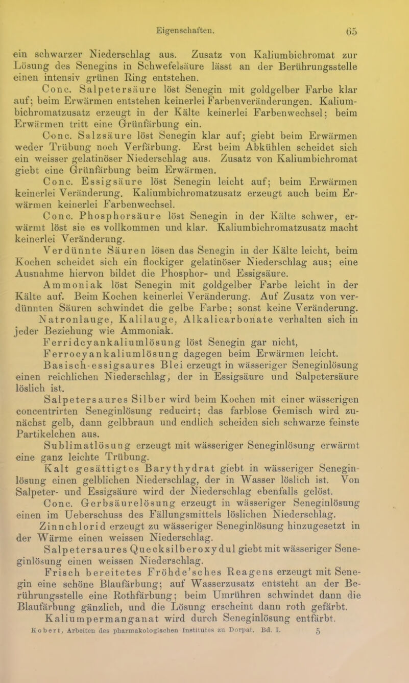 ein schwarzer Niederschlag aus. Zusatz von Kaliumbichromat zur Lösung des Senegins in Schwefelsäure lässt an der Berührungsstelle einen intensiv grünen Ring entstehen. Conc. Salpetersäure löst Senegin mit goldgelber Farbe klar auf; beim Erwärmen entstehen keinerlei Farbenveränderungen. Kalium- bichromatzusatz erzeugt in der Kälte keinerlei Farben Wechsel; beim Erwärmen tritt eine Grünfärbung ein. Conc. Salzsäure löst Senegin klar auf; giebt beim Erwärmen weder Trübung noch Verfärbung. Erst beim Abkühlen scheidet sich ein weisser gelatinöser Niederschlag aus. Zusatz von Kaliumbichromat giebt eine Grünfärbung beim Erwärmen. Conc. Essigsäure löst Senegin leicht auf; beim Erwärmen keinerlei Veränderung. Kaliumbichromatzusatz erzeugt auch beim Er- wärmen keinerlei Farbenwechsel. Conc. Phosphorsäure löst Senegin in der Kälte schwer, er- wärmt löst sie es vollkommen und klar. Kaliumbichromatzusatz macht keinerlei Veränderung. Verdünnte Säuren lösen das Senegin in der Kälte leicht, beim Kochen scheidet sich ein flockiger gelatinöser Niederschlag aus; eine Ausnahme hiervon bildet die Phosphor- und Essigsäure. Ammoniak löst Senegin mit goldgelber Farbe leicht in der Kälte auf. Beim Kochen keinerlei Veränderung. Auf Zusatz von ver- dünnten Säuren schwindet die gelbe Farbe; sonst keine Veränderung. Natronlauge, Kalilauge, Alkalicarbonate verhalten sich in jeder Beziehung wie Ammoniak. Ferridcyankaliumlösung löst Senegin gar nicht, Ferrocyankali umlösung dagegen beim Erwärmen leicht. Basisch-essigsaures Blei erzeugt in wässeriger Seneginlösung einen reichlichen Niederschlag, der in Essigsäure und Salpetersäure löslich ist. Salpetersaures Silber wird beim Kochen mit einer wässerigen concentrirten Seneginlösung reducirt; das farblose Gemisch wird zu- nächst gelb, dann gelbbraun und endlich scheiden sich schwarze feinste Parti kelchen aus. Sublimatlösung erzeugt mit wässeriger Seneginlösung erwärmt eine ganz leichte Trübung. Kalt gesättigtes Barythydrat giebt in wässeriger Senegin- lösung einen gelblichen Niederschlag, der in Wasser löslich ist. Von Salpeter- und Essigsäure wird der Niederschlag ebenfalls gelöst. Conc. Gerbsäurelösung erzeugt in wässeriger Seneginlösung einen im Ueberschuss des Fällungsmittels löslichen Niederschlag. Zinnchlorid erzeugt zu wässeriger Seneginlösung hinzugesetzt in der Wärme einen weissen Niederschlag. Salpetersaures Quecksilberoxydul giebt mit wässeriger Sene- ginlösung einen weissen Niederschlag. Frisch bereitetes Fröhde’sches Reagens erzeugt mit Sene- gin eine schöne Blaufärbung; auf Wasserzusatz entsteht an der Be- rührungsstelle eine Rothfärbung; beim Umrühren schwindet dann die Blaufärbung gänzlich, und die Lösung erscheint dann roth gefärbt. Kaliumpermanganat wird durch Seneginlösung entfärbt. Kobert, Arbeiten des pharmakologischen Institutes zu Dorpat. Bd. I. 5