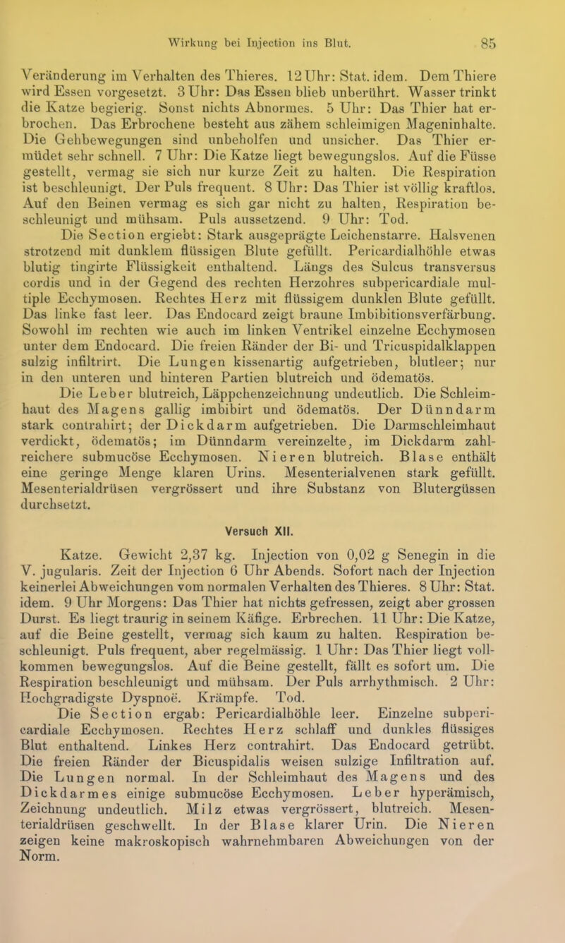 Veränderung im Verhalten des Thieres. 12Uhr: Stat. idem. Dem Thiere wird Essen vorgesetzt. 3 Uhr: Das Essen blieb unberührt. Wasser trinkt die Katze begierig. Sonst nichts Abnormes. 5 Uhr: Das Thier hat er- brochen. Das Erbrochene besteht aus zähem schleimigen Mageninhalte. Die Gehbewegungen sind unbeholfen und unsicher. Das Thier er- müdet sehr schnell. 7 Uhr: Die Katze liegt bewegungslos. Auf die Füsse gestellt, vermag sie sich nur kurze Zeit zu halten. Die Respiration ist beschleunigt. Der Puls frequent. 8 Uhr: Das Thier ist völlig kraftlos. Auf den Beinen vermag es sich gar nicht zu halten, Respiration be- schleunigt und mühsam. Puls aussetzend. 9 Uhr: Tod. Die Section ergie’ot: Stark ausgeprägte Leichenstarre. Halsvenen strotzend mit dunklem flüssigen Blute gefüllt. Pericardialhöhle etwas blutig tingirte Flüssigkeit enthaltend. Längs des Sulcus transversus cordis und in der Gegend des rechten Herzohres subpericardiale mul- tiple Ecchymosen. Rechtes Herz mit flüssigem dunklen Blute gefüllt. Das linke fast leer. Das Endocard zeigt braune Imbibitionsverfärbung. Sowohl im rechten wie auch im linken Ventrikel einzelne Ecchymosen unter dem Endocard. Die freien Ränder der Bi- und Tricuspidalklappen sulzig infiltrirt. Die Lungen kissenartig aufgetrieben, blutleer; nur in den unteren und hinteren Partien blutreich und ödematös. Die Leber blutreich, Läppchenzeichnung undeutlich. Die Schleim- haut des Magens gallig imbibirt und ödematös. Der Dünndarm stark eontrahirt; der Dickdarm aufgetrieben. Die Darmschleimhaut verdickt, ödematös; im Dünndarm vereinzelte, im Dickdarm zahl- reichere submucöse Ecchymosen. Nieren blutreich. Blase enthält eine geringe Menge klaren Urins. Mesenterialvenen stark gefüllt. Mesenterialdrüsen vergrössert und ihre Substanz von Blutergüssen durchsetzt. Versuch XII. Katze. Gewicht 2,37 kg. Injection von 0,02 g Senegin in die V. jugularis. Zeit der Injection 6 Uhr Abends. Sofort nach der Injection keinerlei Abweichungen vom normalen Verhalten des Thieres. 8 Uhr: Stat. idem. 9 Uhr Morgens: Das Thier hat nichts gefressen, zeigt aber grossen Durst. Es liegt traurig in seinem Käfige. Erbrechen. II Uhr: Die Katze, auf die Beine gestellt, vermag sich kaum zu halten. Respiration be- schleunigt. Puls frequent, aber regelmässig. 1 Uhr: Das Thier liegt voll- kommen bewegungslos. Auf die Beine gestellt, fällt es sofort um. Die Respiration beschleunigt und mühsam. Der Puls arrhythmisch. 2 Uhr: Hochgradigste Dyspnoe. Krämpfe. Tod. Die Section ergab: Pericardialhöhle leer. Einzelne subperi- cardiale Ecchymosen. Rechtes Herz schlaff und dunkles flüssiges Blut enthaltend. Linkes Herz eontrahirt. Das Endocard getrübt. Die freien Ränder der Bicuspidalis weisen sulzige Infiltration auf. Die Lungen normal. In der Schleimhaut des Magens und des Dickdarmes einige submucöse Ecchymosen. Leber hyperämisch, Zeichnung undeutlich. Milz etwas vergrössert, blutreich. Mesen- terialdrüsen geschwellt. In der Blase klarer Urin. Die Nieren zeigen keine makroskopisch wahrnehmbaren Abweichungen von der Norm.