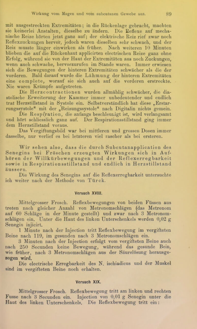 mit ausgestreckten Extremitäten; in die Rückenlage gebracht, machten sie keinerlei Anstalten, dieselbe zu ändern. Die Reflexe auf mecha- nische Reize hörten jetzt ganz auf; der elektrische Reiz rief zwar noch Reflexzuckungen hervor, jedoch waren dieselben sehr schwach, und der Reiz musste länger einwirken als früher. Nach weiteren 10 Minuten blieben die auf die Rückenhaut applicirten electrischen Reize ganz ohne Erfolg, während sie von der Haut der Extremitäten aus noch Zuckungen, wenn auch schwache, hervorzurufen im Stande waren. Immer erwiesen sich die Bewegungen der hinteren Extremitäten schwächer als die der vorderen. Bald darauf wurde die Lähmung der hinteren Extremitäten eine complete, worauf sie sich auch auf die vorderen erstreckte. Nie waren Krämpfe aufgetreten. Die Herzcontractionen wurden allmählig schwächer, die dia- stolische Erweiterung der Kammer immer unbedeutender und endlich trat Herzstillstand in Systole ein. Selbstverständlich hat diese „Erstar- rungssystole“ mit der „Reizungssystole“ nach Digitalin nichts gemein. Die Respiration, die anfangs beschleunigt ist, wird verlangsamt und hört schliesslich ganz auf. Der Respirationsstillstand ging immer dem Herzstillstand voraus. Das Vergiftungsbild war bei mittleren und grossen Dosen immer dasselbe, nur verlief es bei letzteren viel rascher als bei ersteren. Wir sehen also, dass die durch Subcutanapplication des Senegins bei Fröschen erzeugten Wirkungen sich in Auf- hören der Willkürbewegungen und der Reflexerregbarkeit sowie in Respiration sstillstand und endlich in Herzstillstand äussern. Die Wirkung des Senegins auf die Reflexerregbarkeit untersuchte ich weiter nach der Methode von Türck. Versuch XVIII. Mittelgrosser Frosch. Reflexbewegungen von beiden Füssen aus treten nach gleicher Anzahl von Metronomschlägen (das Metronom auf 60 Schläge in der Minute gestellt) und zwar nach 3 Metronom- schlägen ein. Unter die Haut des linken Unterschenkels werden 0,02 g Senegin injicirt. 1 Minute nach der Injection tritt Reflexbewegung im vergifteten Beine nach 119, im gesunden nach 3 Metronomschlägen ein. 3 Minuten nach der Injection erfolgt vom vergifteten Beine auch nach 250 Secunden keine Bewegung, während das gesunde Bein, wie früher, nach 3 Metronomschlägen aus der Säurelösung herausge- zogen wird. Die electrische Erregbarkeit des N. ischiadicus und der Muskel sind im vergifteten Beine noch erhalten. Versuch XIX. Mittelgrosser Frosch. Reflexbewegung tritt am linken und rechten Fusse nach 3 Secunden ein. Injection von 0,01 g Senegin unter die Haut des linken Unterschenkels. Die Reflexbewegung tritt ein: