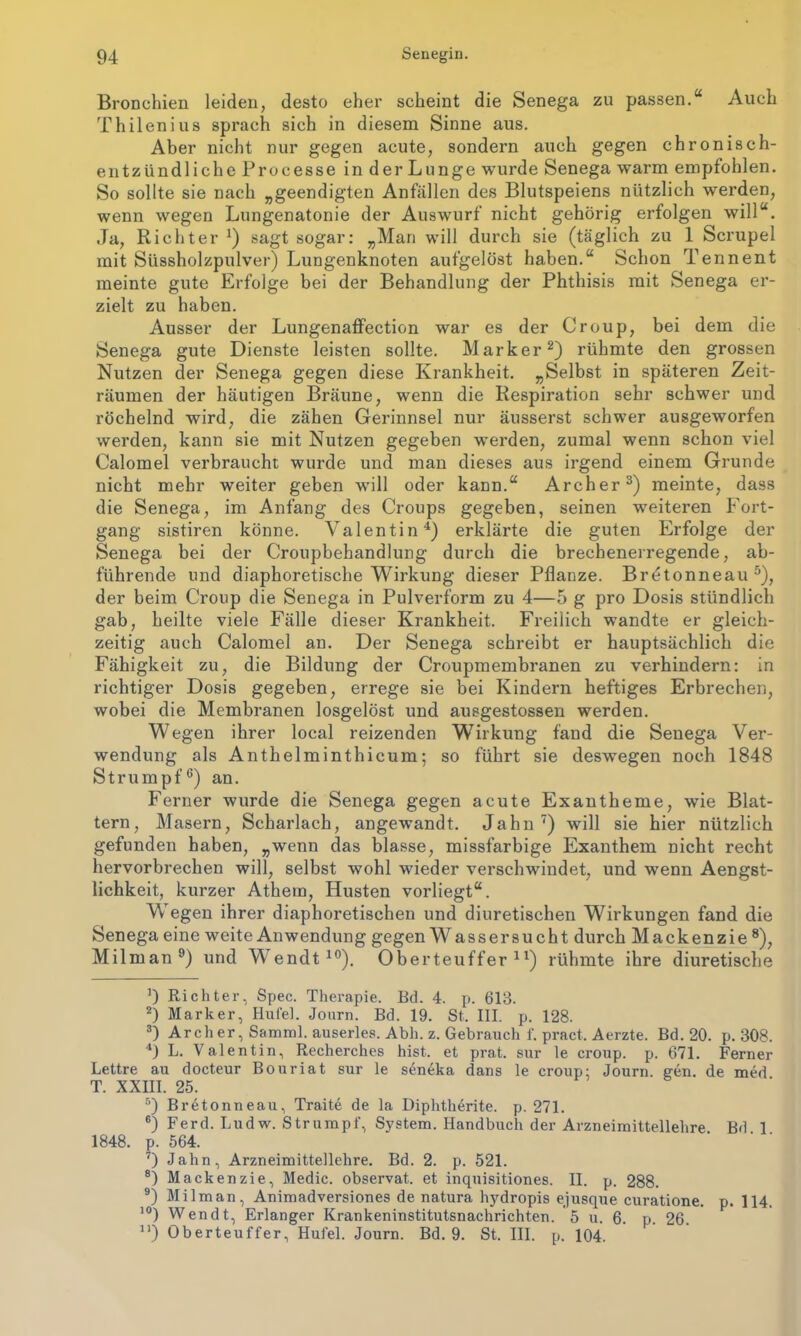 Bronchien leiden, desto eher scheint die Senega zu passen.“ Auch Thilenius sprach sich in diesem Sinne aus. Aber nicht nur gegen acute, sondern auch gegen chronisch- entzündliche Processe in der Lunge wurde Senega warm empfohlen. So sollte sie nach „geendigten Anfällen des Blutspeiens nützlich werden, wenn wegen Lungenatonie der Auswurf nicht gehörig erfolgen will“. Ja, Richter J) sagt sogar: „Man will durch sie (täglich zu 1 Scrupel mit Süssholzpulver) Lungenknoten aufgelöst haben.“ Schon Tennent meinte gute Erfolge bei der Behandlung der Phthisis mit Senega er- zielt zu haben. Ausser der LungenafFection war es der Croup, bei dem die Senega gute Dienste leisten sollte. Marker* 2) rühmte den grossen Nutzen der Senega gegen diese Krankheit. „Selbst in späteren Zeit- räumen der häutigen Bräune, wenn die Respiration sehr schwer und röchelnd wird, die zähen Gerinnsel nur äusserst schwer ausgeworfen werden, kann sie mit Nutzen gegeben werden, zumal wenn schon viel Calomel verbraucht wurde und man dieses aus irgend einem Grunde nicht mehr weiter geben will oder kann.“ Archer3) meinte, dass die Senega, im Anfang des Croups gegeben, seinen weiteren Fort- gang sistiren könne. Valentin4) erklärte die guten Erfolge der Senega bei der Croupbehandlung durch die brechenerregende, ab- führende und diaphoretische Wirkung dieser Pflanze. Bretonneau5), der beim Croup die Senega in Pulverform zu 4—5 g pro Dosis stündlich gab, heilte viele Fälle dieser Krankheit. Freilich wandte er gleich- zeitig auch Calomel an. Der Senega schreibt er hauptsächlich die Fähigkeit zu, die Bildung der Croupmembranen zu verhindern: in richtiger Dosis gegeben, errege sie bei Kindern heftiges Erbrechen, wobei die Membranen losgelöst und ausgestossen werden. Wegen ihrer local reizenden Wirkung fand die Senega Ver- wendung als Anthelminthicum; so führt sie deswegen noch 1848 Strumpf6) an. Ferner wurde die Senega gegen acute Exantheme, wie Blat- tern, Masern, Scharlach, angewandt. Jahn7) will sie hier nützlich gefunden haben, „wenn das blasse, missfarbige Exanthem nicht recht hervorbrechen will, selbst wohl wieder verschwindet, und wenn Aengst- lichkeit, kurzer Athein, Husten vorliegt“. Wegen ihrer diaphoretischen und diuretischen Wirkungen fand die Senega eine weite Anwendung gegen W assersucht durch Mackenzie 8), Milman9) und W endt10). Oberteuffer 41) rühmte ihre diuretische ]) Richter, Spec. Therapie. Ed. 4. p. 613. 2) Marker, Hufel. Journ. Ed. 19. St. III. p. 128. 3) Archer, Samml. auserles. Abh. z. Gebrauch i'. pract. Aerzte. Bd. 20. p. 308. 4) L. Valentin, Recherches hist, et prat. sur le croup. p. 671. Ferner Lettre au docteur Bouriat sur le seneka dans le croup: Journ. gen. de med T. XXIII. 25. 5) Bretonneau, Traite de la Diphtherite. p. 271. 6) Ferd. Ludw. Strumpf, System. Handbuch der Arzneimittellehre Bd 1 1848. p. 564. 7) Jahn, Arzneimittellehre. Bd. 2. p. 521. 8) Mackenzie, Medic. observat. et inquisitiones. II. p. 288. 9) Milman, Animadversiones de natura hydropis ejusque curatione. p. 114. 10) Wen dt, Erlanger Krankeninstitutsnachrichten. 5 u. 6. p. 26. n) Oberteuffer, Hufel. Journ. Bd. 9. St. III. p. 104.