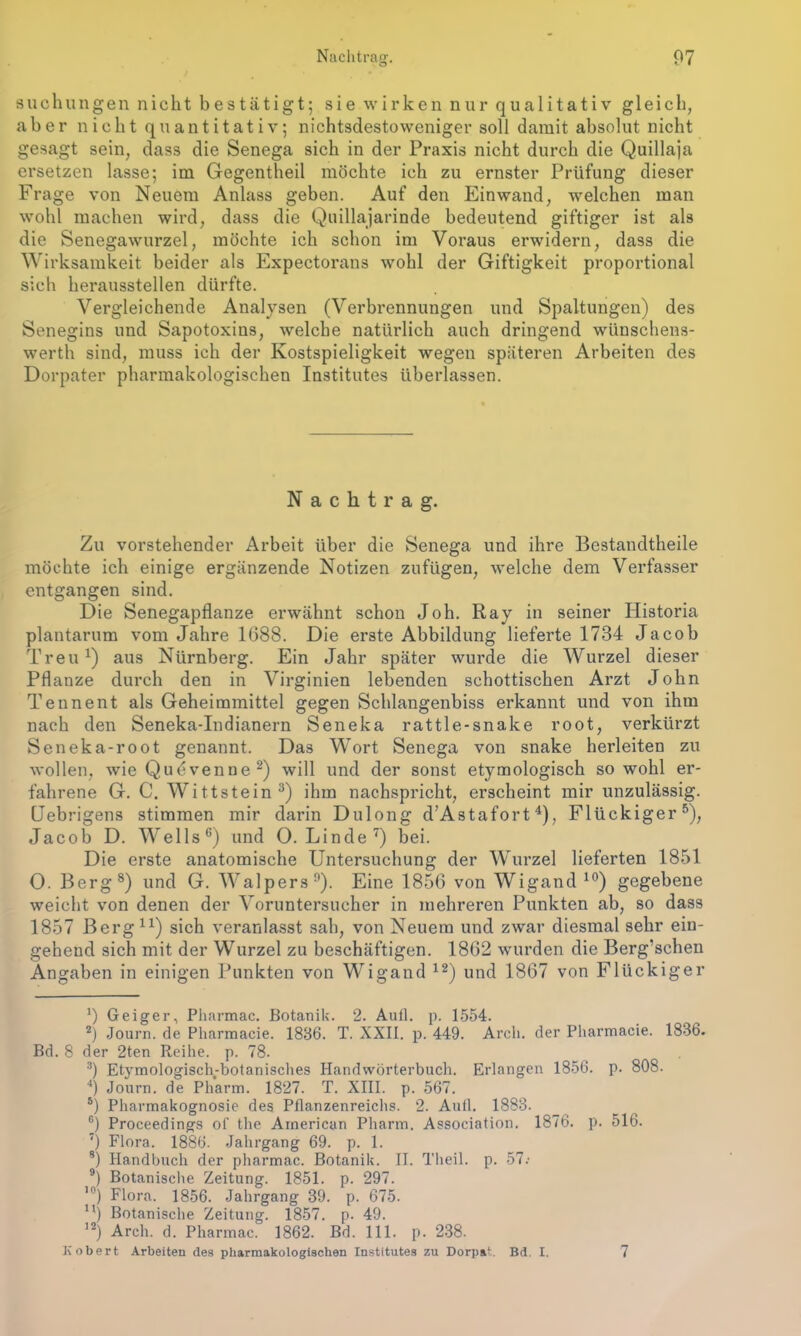 suchungen nicht bestätigt; sie wirken nur qualitativ gleich, aber nicht quantitativ; nichtsdestoweniger soll damit absolut nicht gesagt sein, dass die Senega sich in der Praxis nicht durch die Quillaja ersetzen lasse; im Gegentheil möchte ich zu ernster Prüfung dieser Frage von Neuem Anlass geben. Auf den Einwand, welchen man wohl machen wird, dass die Quillajarinde bedeutend giftiger ist als die Senegawurzel, möchte ich schon im Voraus erwidern, dass die Wirksamkeit beider als Expectorans wohl der Giftigkeit proportional sich heraussteilen dürfte. Vergleichende Analysen (Verbrennungen und Spaltungen) des Senegins und Sapotoxins, welche natürlich auch dringend wünschens- werth sind, muss ich der Kostspieligkeit wegen späteren Arbeiten des Dorpater pharmakologischen Institutes überlassen. Nachtrag. Zu vorstehender Arbeit über die Senega und ihre Bcstandtheile möchte ich einige ergänzende Notizen zufügen, welche dem Verfasser entgangen sind. Die Senegapflanze erwähnt schon Joh. Ray in seiner Historia plantarum vom Jahre 1G88. Die erste Abbildung lieferte 1734 Jacob Treu1) aus Nürnberg. Ein Jahr später wurde die Wurzel dieser Pflanze durch den in Virginien lebenden schottischen Arzt John Tennent als Geheimmittel gegen Schlangenbiss erkannt und von ihm nach den Seneka-Indianern Seneka rattle-snake root, verkürzt Seneka-root genannt. Das Wort Senega von snake herleiten zu wollen, wie Qudvenne2) will und der sonst etymologisch so wohl ei*- fahrene G. C. Wittstein3) ihm nachspricht, erscheint mir unzulässig. Uebrigens stimmen mir darin Dulong d’Astafort4), Flückiger5), Jacob D. Wells6) und 0. Linde7) bei. Die erste anatomische Untersuchung der Wurzel lieferten 1851 O. Berg8) und G. Walpers9). Eine 1856 von Wigand 10) gegebene weicht von denen der Voruntersucher in mehreren Punkten ab, so dass 1857 Berg11) sich veranlasst sah, von Neuem und zwar diesmal sehr ein- gehend sich mit der Wurzel zu beschäftigen. 1862 wurden die Berg’schen Angaben in einigen Punkten von Wigand 12) und 1867 von Flückiger *) Geiger, Pharmac. Botanik. 2. Aull. p. 1554. 2) Journ. de Pharmacie. 1886. T. XXII. p. 449. Arch. der Pharmacie. 1886. Bd. 8 der 2ten Reihe, p. 78. 3) Etymologisch-botanisches Handwörterbuch. Erlangen 1856. p. 808. 4) Journ. de Pharm. 1827. T. XIII. p. 567. 5) Pharmakognosie des Pflanzenreichs. 2. Aull. 1888. 6) Proceedings of the American Pharm. Association. 1876. p. 516. ') Flora. 1886. Jahrgang 69. p. 1. 8) Handbuch der pharmac. Botanik. II. Theil. p. 57.* 9) Botanische Zeitung. 1851. p. 297. ’) Flora. 1856. Jahrgang 39. p. 675. ) Botanische Zeitung. 1857. p. 49. 12) Arch. d. Pharmac. 1862. Bd. 111. p. 238. Kobert Arbeiten des pharmakologischen Institutes zu Dorpat. Bd. I. 7