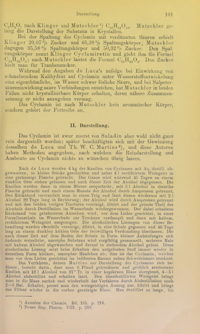 C2H40, nach Klinger und Mutschler J) C20H34O10. Mutschler ge- lang die Darstellung der Substanz in Krystallen. Bei der Spaltung des Cyclamin mit verdünnten Säuren erhielt Klinger 20,07 °/o Zucker und 05,38°/o Spaltungskörper, Mutschler dagegen 35,58 °/o Spaltungskörper und 50,32 °/o Zucker. Den Spal- tungskörper nennt Klinger Cyclamiretin und giebt ihm die Formel C'uH2405; nach Mutschler lautet die Formel C15H2202. Den Zucker hielt man für Traubenzucker. Während den Angaben de Luca’s zufolge bei Einwirkung von schmelzendem Kalihydrat auf Cyclamin unter Wasserstoffentwickelung eine eigenthümliche, im Wasser schwer lösliche Säure, und bei Salpeter- säureeinwirkungsaure Verbindungen entstehen, hat Mutschler in beiden Fällen nicht krystallisirbare Körper erhalten, deren nähere Zusammen- setzung er nicht anzugeben vermag. Das Cyclamin ist nach Mutschler kein aromatischer Körper, sondern gehört der Fettreihe an. II. Darstellung. Das Cyclamin ist zwar zuerst von Saladin aber wohl nicht ganz rein dargestellt worden; später beschäftigten sich mit der Gewinnung desselben de Luca und Th. W. C. Martins* 2), und diese Autoren haben Methoden angegeben, nach welchen die Reindarstellung und Ausbeute an Cyclamin nichts zu wünschen übrig lassen. Nach de Luca werden 4 kg der Knollen von Cyclamen mit Aq. destill. ab- gewaschen, in kleine Stücke geschnitten und nebst 4 1 rectifieirtem Weingeist in eine geräumige Flasche gebracht. Das Ganze wird während 45 Tagen an einem dunklen Orte stehen gelassen und nach dieser Zeit der Alcohol abgegossen. Die Knollen werden dann in einem Mörser zerquetscht, mit 3 1 Alcohol in dieselbe Flasche gebracht und nach einem Monate der Alcohol durch Auspressen getrennt. Den Rückstand verwandelt man in einen Teig und lässt diesen wiederum mit 2 1 Alcohol 20 Tage lang in Berührung; der Alcohol wird durch Auspressen getrennt und mit den beiden vorigen Tincturen vereinigt, filtrirt und der grösste Theil des Alcohols durch Destillation im Wasserbade wiedergewonnen. Der dabei erhaltene Rückstand von gelatinösem Aussehen wird, vor dem Lichte geschützt, in einer Porzellanschale im Wasserbade zur Trockene verdampft und dann mit kaltem, rectifieirtem Weingeist ausgezogen. Die alcoholischen Lösungen von dieser Be- handlung werden ebenfalls vereinigt, filtrirt, in eine Schale gegossen und 40 Tage lang an einem dunklen kühlen Orte der freiwilligen Verdunstung überlassen. Die. nach dieser Zeit auf dem Boden der Schale in Form kleine]- Anhäufungen sich findende weissliche, amorphe Substanz wird sorgfältig gesammelt, mehrere Male mit kaltem Alcohol abgewaschen und darauf in siedendem Alcohol gelöst. Diese alcoholische Lösung setzt beim Erkalten den aufgelösten Stoff immer wieder in derselben Form kleiner, amorpher Häufchen ab; dies ist das Cyclamin, welches man vor dem Lichte geschützt im luftleeren Raume neben Schwefelsäure trocknet. Das Verfahren, dessen Martins zur Darstellung des Cyclamins sich be- diente, besteht darin, dass man G Pfund getrocknete und gröblich zerstossene Knollen mit 18 1 Alcohol von 97° Tr. in einer kupfernen Blase übergiesst, 4—51 Alcohol abdestillirt und erkalten lässt. Den überdestillirten Weingeist bringt man in die Blase zurück und wiederholt das Verfahren durch Abdestillation noch 2—3 Mal. Erkaltet, presst man den weingeistigen Auszug aus. filtrirt und bringt das Filtrat wieder in die vorher gereinigte Blase. Man destillirt so lange, bis ') Annalen der Chemie. Bd. 185. p. 214. 2) Neues Rep. Pharm. VIII. p. 388.