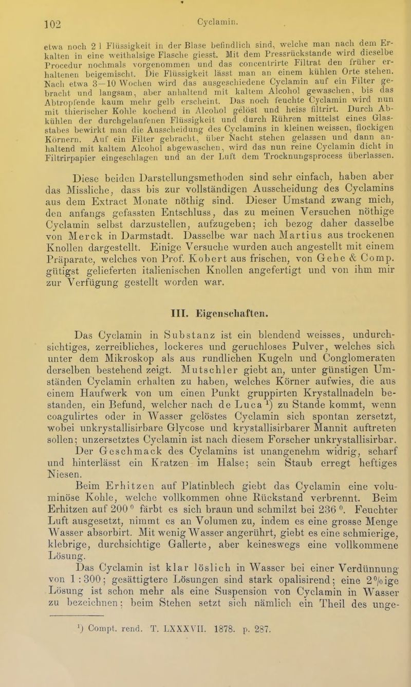 etwa noch 2 I Flüssigkeit in der Blase befindlich sind, welche man nach dem Er- kalten in eine weithalsige Flasche giesst. Mit dem Pressrückstande wird dieselbe Procedur nochmals vorgenommen und das concentrirte Filtrat den früher er- haltenen beigemischt. Die Flüssigkeit lässt man an einem kühlen Orte stehen. Nach etwa 3-10 Wochen wird das ausgeschiedene Cyclamin auf ein Filter ge- bracht und langsam, aber anhaltend mit kaltem Alcohol gewaschen, bis das Abtropfende kaum mehr gelb erscheint. Das noch feuchte Cyclamin wird nun mit thierischer Kohle kochend in Alcohol gelöst und heiss filtrirt. Durch Ab- kühlen der durchgelaufenen Flüssigkeit und durch Rühren mittelst eines Olas- stabes bewirkt man die Ausscheidung des Cyclamins in kleinen weissen, flockigen Körnern. Auf ein Filter gebracht, über Nacht stehen gelassen und dann an- haltend mit kaltem Alcohol abgewaschen, wird das nun reine Cyclamin dicht in Filtrirpapier eingeschlagen und an der Luft dem Trocknungsprocess überlassen. Diese beiden Darstellungsmetboden sind sehr einfach, haben aber das Missliche, dass bis zur vollständigen Ausscheidung des Cyclamins aus dem Extract Monate nöthig sind. Dieser Umstand zwang mich, den anfangs gefassten Entschluss, das zu meinen Versuchen nöthige Cyclamin selbst darzustellen, aufzugeben; ich bezog daher dasselbe von Merck in Darmstadt. Dasselbe war nach Martius aus trockenen Knollen dargestellt. Einige Versuche wurden auch angestellt mit einem Präparate, welches von Prof. Kobert aus frischen, von Gehe & Comp, giftigst gelieferten italienischen Knollen angefertigt und von ihm mir zur Verfügung gestellt worden war. III. Eigenschaften. Das Cyclamin in Substanz ist ein blendend weisses, undurch- sichtiges, zerreibliches, lockeres und geruchloses Pulver, welches sich unter dem Mikroskop als aus rundlichen Kugeln und Conglomeraten derselben bestehend zeigt. Mutschler giebt an, unter günstigen Um- ständen Cyclamin erhalten zu haben, welches Körner aufwies, die aus einem Haufwerk von um einen Punkt gruppirten Krystallnadeln be- standen, ein Befund, welcher nach de Lu ca x) zu Stande kommt, wenn coagulirtes oder in Wasser gelöstes Cyclamin sich spontan zersetzt, wobei unkrystallisirbare Glycose und krystallisirbarer Mannit auftreten sollen; unzersetztes Cyclamin ist nach diesem Forscher unkrystallisirbar. Der Geschmack des Cyclamins ist unangenehm widrig, scharf und hinterlässt ein Kratzen im Halse; sein Staub erregt heftiges Niesen. Beim Erhitzen auf Platinblech giebt das Cyclamin eine volu- minöse Kohle, welche vollkommen ohne Rückstand verbrennt. Beim Erhitzen auf 2000 färbt es sich braun und schmilzt bei 236 °. Feuchter Luft ausgesetzt, nimmt es an Volumen zu, indem es eine grosse Menge Wasser absorbirt. Mit wenig Wasser angerührt, giebt es eine schmierige, klebrige, durchsichtige Gallerte, aber keineswegs eine vollkommene Lösung. Das Cyclamin ist klar löslich in Wasser bei einer Verdünnung von 1 :300; gesättigtere Lösungen sind stark opalisirend; eine 2°/oige Lösung ist schon mehr als eine Suspension von Cyclamin in Wasser zu bezeichnen: beim Stehen setzt sich nämlich ein Theil des unge- 0 Compt. rend. T. LXXXVII. 1878. p. 287.