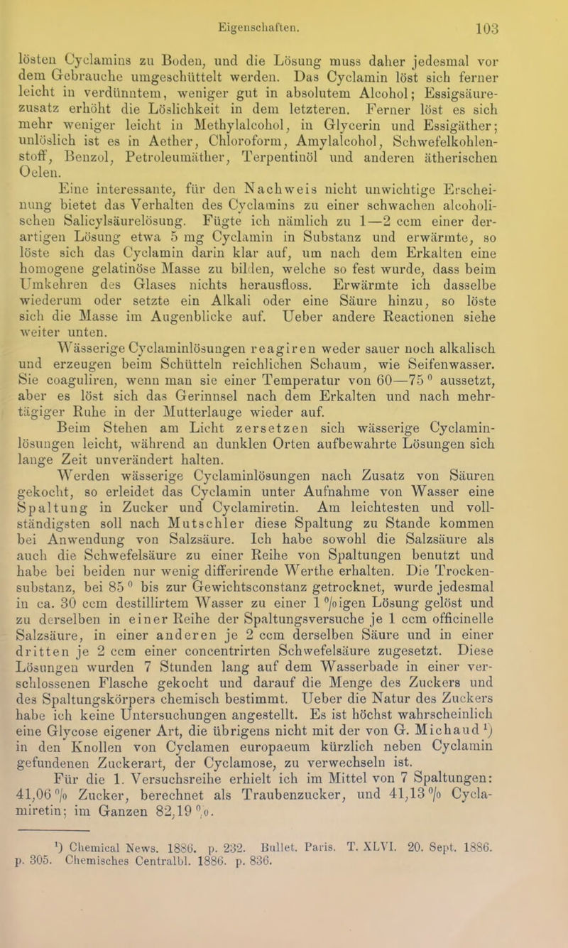 lösten Cyclamins zu Boden, und die Lösung muss daher jedesmal vor dem Gebrauche umgeschüttelt werden. Das Cyclamin löst sich ferner leicht in verdünntem, weniger gut in absolutem Alcohol; Essigsäure- zusatz erhöht die Löslichkeit in dem letzteren. Ferner löst es sich mehr weniger leicht in Methylalcohol, in Glycerin und Essigäther; unlöslich ist es in Aether, Chloroform, Amylalcohol, Schwefelkohlen- stoff, Benzol, Petroleumäther, Terpentinöl und anderen ätherischen Oelen. Eine interessante, für den Nachweis nicht unwichtige Erschei- nung bietet das Verhalten des Cyclamins zu einer schwachen alcoholi- schen Salicylsäurelösung. Fügte ich nämlich zu 1—2 ccm einer der- artigen Lösung etwa 5 mg Cyclamin in Substanz und erwärmte, so löste sich das Cyclamin darin klar auf, um nach dem Erkalten eine homogene gelatinöse Masse zu bilden, welche so fest wurde, dass beim Umkehren des Glases nichts herausfloss. Erwärmte ich dasselbe wiederum oder setzte ein Alkali oder eine Säure hinzu, so löste sich die Masse im Augenblicke auf. Ueber andere Reactionen siehe weiter unten. Wässerige Cyclaminlösungen reagiren weder sauer noch alkalisch und erzeugen beim Schütteln reichlichen Schaum, wie Seifenwasser. Sie coaguliren, wenn man sie einer Temperatur von 60—75° aussetzt, aber es löst sich das Gerinnsel nach dem Erkalten und nach mehr- tägiger Ruhe in der Mutterlauge wieder auf. Beim Stehen am Licht zersetzen sich wässerige Cyclamin- lösungen leicht, während an dunklen Orten aufbewahrte Lösungen sich lange Zeit unverändert halten. Werden wässerige Cyclaminlösungen nach Zusatz von Säuren gekocht, so erleidet das Cyclamin unter Aufnahme von Wasser eine Spaltung in Zucker und Cyclamiretin. Am leichtesten und voll- ständigsten soll nach Mutschler diese Spaltung zu Stande kommen bei Anwendung von Salzsäure. Ich habe sowohl die Salzsäure als auch die Schwefelsäure zu einer Reihe von Spaltungen benutzt und habe bei beiden nur wenig differirende Werthe erhalten. Die Trocken- substanz, bei 85 0 bis zur Gewichtsconstanz getrocknet, wurde jedesmal in ca. 30 ccm destillirtem Wasser zu einer l°/oigen Lösung gelöst und zu derselben in einer Reihe der Spaltungsversuche je 1 ccm officinelle Salzsäure, in einer anderen je 2 ccm derselben Säure und in einer dritten je 2 ccm einer concentrirten Schwefelsäure zugesetzt. Diese Lösungen wurden 7 Stunden lang auf dem Wasserbade in einer ver- schlossenen Flasche gekocht und darauf die Menge des Zuckers und des Spaltungskörpers chemisch bestimmt. Ueber die Natur des Zuckers habe ich keine Untersuchungen angestellt. Es ist höchst wahrscheinlich eine Glycose eigener Art, die übrigens nicht mit der von G. Michaud 1) in den Knollen von Cyclamen europaeum kürzlich neben Cyclamin gefundenen Zuckerart, der Cyclamose, zu verwechseln ist. Für die 1. Versuchsreihe erhielt ich im Mittel von 7 Spaltungen: 41,06 n/o Zucker, berechnet als Traubenzucker, und 41,13 °/o Cycla- miretin: im Ganzen 82,19 °,o. ‘) Chemical News. 1880. p. 232. Bullet. Paris. T. XLVI. 20. Sept. 1886. p. 305. Chemisches Centralbl. 1886. p. 836.