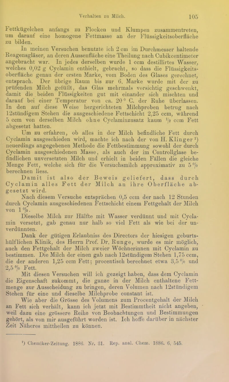 I ettkügelchen antangs zu Flocken und Klumpen zusammentreten, um darauf eine homogene Fettmasse an der Flüssigkeitsoberfläche zu bilden. In meinen Versuchen benutzte ich 2 cm im Durchmesser haltende Reagensgläser, au deren Aussenfläche eine Theilung nach Cubikcentimeter angebracht war. In jedes derselben wurde 1 ccm destillirtes Wasser, welches 0,02 g Cyclamin enthielt, gebracht, so dass die Flüssigkeits- oberfläche genau der ersten Marke, vom Boden des Glases gerechnet, entsprach. Der übrige Raum bis zur G. Marke wurde mit der zu prüfenden Milch gefüllt, das Glas mehrmals vorsichtig geschwenkt, damit die beiden Flüssigkeiten gut mit einander sich mischten und darauf bei einer Temperatur von ca. 20° C. der Ruhe überlassen. In den auf diese Weise hergerichteten Milchproben betrug nach 12stündigem Stehen die ausgeschiedene Fettschicht 2,25 ccm, während 5 ccm von derselben Milch ohne Cyclaminzusatz kaum 1j2 ccm Fett abgesetzt hatten. Um zu erfahren, ob alles in der Milch befindliche Fett durch Cyclamin ausgeschieden wird, machte ich nach der von H. Klinger x) neuerdings angegebenen Methode die Fettbestimmung sowohl der durch Cyclamin ausgeschiedenen Masse, als auch der im Controllglase be- findlichen unversetzten Milch und erhielt in beiden Fällen die gleiche Menge Fett, welche sich für die Versuchsmilch approximativ zu 5 °/o berechnen liess. Damit ist also der Beweis geliefert, dass durch Cyclamin alles Fett der Milch an ihre Oberfläche ab- gesetzt wird. Nach diesem Versuche entsprächen 0,5 ccm der nach 12 Stunden durch Cyclamin ausgeschiedenen Fettschicht einem Fettgehalt der Milch von 1 °/o. Dieselbe Milch zur Hälfte mit Wasser verdünnt und mit Cycla- min versetzt, gab genau nur halb so viel Fett als wie bei der un- verdünnten. Dank der gütigen Erlaubniss des Directors der hiesigen geburts- liülfliehen Klinik, des Herrn Prof. Dr. Runge, wurde es mir möglich, auch den Fettgehalt der Milch zweier Wöchnerinnen mit Cyclamin zu bestimmen. Die Milch der einen gab nach 12stündigem Stehen 1,75 ccm, die der anderen 1,25 ccm Fett; procentisch berechnet etwa 3,5 °/o und 2,5 °/o Fett. Mit diesen Versuchen will ich gezeigt haben, dass dem Cyclamin die Eigenschaft zukommt, die ganze in der Milch enthaltene Fett- menge zur Ausscheidung zu bringen, deren Volumen nach 12stündigem Stehen für eine und dieselbe Milchprobe constant ist. Wie aber die Grösse des Volumens zum Procentgehalt der Milch an Fett sich verhält, kann ich jetzt mit Bestimmtheit nicht angeben, weil dazu eine grössere Reihe von Beobachtungen und Bestimmungen gehört, als von mir ausgeführt worden ist. Ich hoffe darüber in nächster Zeit Näheres mittheilen zu können. ') Chemiker-Zeitung. 1886. Nr. 81. Rep. anal. Chern. 1886. 6, 545.