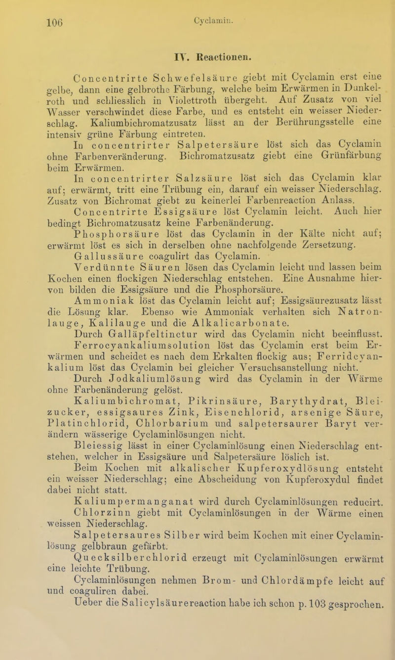 IV. Reactionen. Concentrirte Schwefelsäure giebt mit Cyelamin erst eine gelbe, dann eine gelbrothe Färbung, welche beim Erwärmen in Dunkel- rotli und schliesslich in Violettroth übergeht. Auf Zusatz von viel Wasser verschwindet diese Farbe, und es entsteht ein weisser Nieder- schlag. Kaliumbichromatzusatz lässt an der Berührungsstelle eine intensiv grüne Färbung eintreten. In concentrirter Salpetersäure löst sich das Cyelamin ohne Farbenveränderung. Bichromatzusatz giebt eine Grünfärbung beim Erwärmen. In eoncentrirter Salzsäure löst sich das Cyelamin klar auf; erwärmt, tritt eine Trübung ein, darauf ein weisser Niederschlag. Zusatz von Bichromat giebt zu keinerlei Farbenreaction Anlass. Concentrirte Essigsäure löst Cyelamin leicht. Auch hier bedingt Bichromatzusatz keine Farbenänderung. Phosphorsäure löst das Cyelamin in der Kälte nicht auf; erwärmt löst es sich in derselben ohne nachfolgende Zersetzung. Gallussäure coagulirt das Cyelamin. Verdünnte Säuren lösen das Cyelamin leicht und lassen beim Kochen einen flockigen Niederschlag entstehen. Eine Ausnahme hier- von bilden die Essigsäure und die Phosphorsäure. Ammoniak löst das Cyelamin leicht auf; Essigsäurezusatz lässt die Lösung klar. Ebenso wie Ammoniak verhalten sich Natron- lauge, Kalilauge und die Alkalicarbonate. Durch Galläpfeltinctur wird das Cyelamin nicht beeinflusst. Ferrocyankaliumsolution löst das Cyelamin erst beim Er- wärmen und scheidet es nach dem Erkalten flockig aus; Ferridcyan- kalium löst das Cyelamin bei gleicher Versuchsanstellung nicht. Durch Jodkaliumlösung wird das Cyelamin in der Wärme ohne Farbenänderung gelöst. Kaliumbichromat, Pikrinsäure, Barythydrat, Blei- zucker, essigsaures Zink, Eisenchlorid, arsenige Säure, Platinchlorid, Chlorbarium und salpetersaurer Baryt ver- ändern wässerige Cyclaminlösungen nicht. Bleiessig lässt in einer Cyclaminlösung einen Niederschlag ent- stehen, welcher in Essigsäure und Salpetersäure löslich ist. Beim Kochen mit alkalischer Kupferoxydlösung entsteht ein weisser Niederschlag; eine Abscheidung von Kupferoxydul findet dabei nicht statt. Kaliumpermanganat wird durch Cyclaminlösungen reducirt. Chlorzinn giebt mit Cyclaminlösungen in der Wärme einen weissen Niederschlag. Salpetersaures Silber wird beim Kochen mit einer Cyclamin- lösung gelbbraun gefärbt. Quecksilberchlorid erzeugt mit Cyclaminlösungen erwärmt eine leichte Trübung. Cyclaminlösungen nehmen Brom- und Chlor dämpfe leicht auf und coaguliren dabei. Ueber die Salicylsäurereaction habe ich schon p. 103 gesprochen.