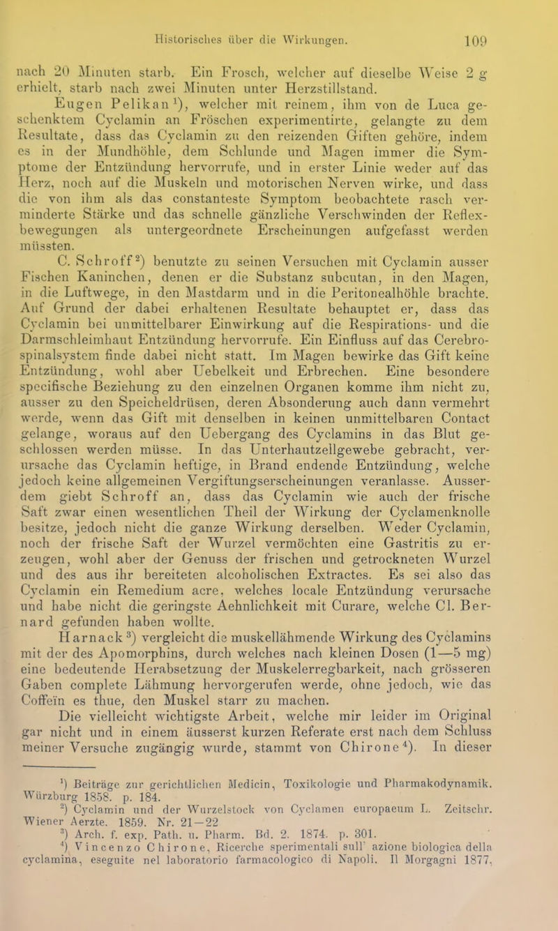 nach 20 Minuten starb. Ein Frosch, welcher auf dieselbe Weise 2 g erhielt, starb nach zwei Minuten unter Herzstillstand. Eugen Pelikan1), welcher mit reinem, ihm von de Luca ge- schenktem Cyclamin an Fröschen experimentirte, gelangte zu dem Resultate, dass das Cyclamin zu den reizenden Giften gehöre, indem es in der Mundhöhle, dem Schlunde und Magen immer die Sym- ptome der Entzündung hervorrufe, und in erster Linie weder auf das Herz, noch auf die Muskeln und motorischen Nerven wirke, und dass die von ihm als das constanteste Symptom beobachtete rasch ver- minderte Stäi’ke und das schnelle gänzliche Verschwinden der Reflex- bewegungen als untergeordnete Erscheinungen aufgefasst werden müssten. C. Schroff2) benutzte zu seinen Versuchen mit Cyclamin ausser Fischen Kaninchen, denen er die Substanz subcutan, in den Magen, in die Luftwege, in den Mastdarm und in die Peritonealhöhle brachte. Auf Grund der dabei erhaltenen Resultate behauptet er, dass das Cyclamin bei unmittelbarer Einwirkung auf die Respirations- und die Darmschleimhaut Entzündung hervorrufe. Ein Einfluss auf das Cerebro- spinalsystem finde dabei nicht statt. Im Magen bewirke das Gift keine Entzündung, wohl aber Uebelkeit und Erbrechen. Eine besondere specifische Beziehung zu den einzelnen Organen komme ihm nicht zu, ausser zu den Speicheldrüsen, deren Absonderung auch dann vermehrt werde, wenn das Gift mit denselben in keinen unmittelbaren Contact gelange, woraus auf den Uebergang des Cyclamins in das Blut ge- schlossen werden müsse. In das Unterhautzellgewebe gebracht, ver- ursache das Cyclamin heftige, in Brand endende Entzündung, welche jedoch keine allgemeinen Vergiftungserscheinungen veranlasse. Ausser- dem giebt Schroff an, dass das Cyclamin wie auch der frische Saft zwar einen wesentlichen Theil der Wirkung der Cyclamenknolle besitze, jedoch nicht die ganze Wirkung derselben. Weder Cyclamin, noch der frische Saft der Wurzel vermöchten eine Gastritis zu er- zeugen, wohl aber der Genuss der frischen und getrockneten Wurzel und des aus ihr bereiteten alcoholischen Extractes. Es sei also das Cyclamin ein Remedium acre, welches locale Entzündung verursache und habe nicht die geringste Aehnlichkeit mit Curare, welche CI. Ber- nard gefunden haben wollte. Harnack 3) vergleicht die muskellähmende Wirkung des Cyclamins mit der des Apomorphins, durch welches nach kleinen Dosen (1—5 mg) eine bedeutende Herabsetzung der Muskelerregbarkeit, nach grösseren Gaben complete Lähmung hervorgerufen werde, ohne jedoch, wie das Coffein es thue, den Muskel starr zu machen. Die vielleicht wichtigste Arbeit, welche mir leider im Original gar nicht und in einem äusserst kurzen Referate erst nach dem Schluss meiner Versuche zugängig wurde, stammt von Chirone4). In dieser ') Beiträge zur gerichtlichen Medicin, Toxikologie und Pharmakodynamik. Würzburg 1858. p. 184. 2) Ctyclamin und der Wurzelstock von Cyclamen europaeum L. Zeitschr. Wiener Aerzte. 1859. Nr. 21 — 22 3) Arch. f. exp. Path. u. Pharm. Bd. 2. 1874. p. 301. 4) Vincenzo Chirone, Ricerche sperimentali sull' azione biologica della cyclamina, eseguite nel laboratorio farmacologico di Napoli. II Morgagni 1877,