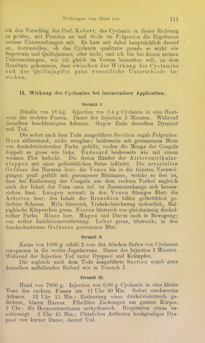 ich clen Vorschlag des Prof. Kobert, das Cyclamin in dieser Richtung zu prüfen, mit Freuden an und thcile im Folgenden die Ergebnisse meiner Untersuchungen mit. Es kam mir dabei hauptsächlich darauf an, festzustellen, ob das Cyclamin qualitativ gerade so wirkt wie Sapotoxin und Quillajasäure, oder nicht, und ich bin bei diesen meinen Untersuchungen, wie ich gleich im Voraus bemerken will, zu dem Resultate gekommen, dass zwischen der Wirkung des Cyclamins und der Quill ajagifte ganz wesentliche Unterschiede be- stehen. II. Wirkung des Cyclainins bei intravenöser Application. Versuch I. Hündin von 18 kg. Injection von 0,4 g Cyclamin in eine Haut- vene des rechten Fusses. Dauer der Injection 3 Minuten. Während derselben beschleunigtes Athmen. Gegen Ende derselben Dyspnoe und Tod. Die sofort nach dem Tode ausgeführte Section ergab Folgendes: Herz stillstehend, nicht erregbar; beiderseits mit geronnenem Blute von dunkelviolettrother Farbe gefüllt; rechts die Menge der Coagula doppelt so gross wie links. Endocard beiderseits wie mit einem weissen Flor bedeckt. Die freien Ränder der Atrioventrikular- klappen mit einer gelbröthlichen Sülze infiltrirt. Die arteriellen Gefässe des Herzens leer; die Venen bis in die feinsten Verzwei- gungen prall gefüllt mit geronnener Blutmasse, welche so fest ist, dass bei Entfernung der Coagula aus dem rechten Vorhof zugleich auch der Inhalt der Vena cava inf. im Zusammenhänge sich heraus- ziehen lässt. Lungen normal; in den Venen flüssiges Blut; die Arterien leer; den Inhalt der Bronchien bildet gelbröthlich ge- färbter Schaum. Milz blutreich, Trahekelzeichnung undeutlich, Mal- pighische Körperchen gross. Nieren blutreich von gleichmässig dunkel- rother Farbe. Blase leer. Magen und Darm noch in Bewegung; von rother Imbibitionsverfärbung. Leber gross, blutreich; in den durchschnittenen Gefässen geronnenes Blut. Versuch II. Katze von 1000 g erhält 2 ccm des frischen Saftes von Cyclamen europaeum in die rechte Jugularvene. Dauer der Injection 2 Minuten. Während der Injection Tod unter Dyspnoe und Krämpfen. Die sogleich nach dem Tode ausgeführte Section ergab ganz denselben auffallenden Befund wie in Versuch I. Versuch III. Hund von 7900 g. Injection von 0,06 g Cyclamin in eine kleine Vene des rechten Fusses um 11 Uhr 30 Min. Sofort erschwertes Athmen. 12 Uhr 15 Min.: Entleerung eines dunkelviolettroth ge- färbten, klaren Harnes. Fibrilläre Zuckungen am ganzen Körper. 2 Uhr: die Herzcontractionen arrhythmisch. Respiration etwas be- schleunigt. 4 Uhr 45 Min.: Plötzliches Auftreten hochgradiger Dys- pnoe von kurzer Dauer, darauf Tod.