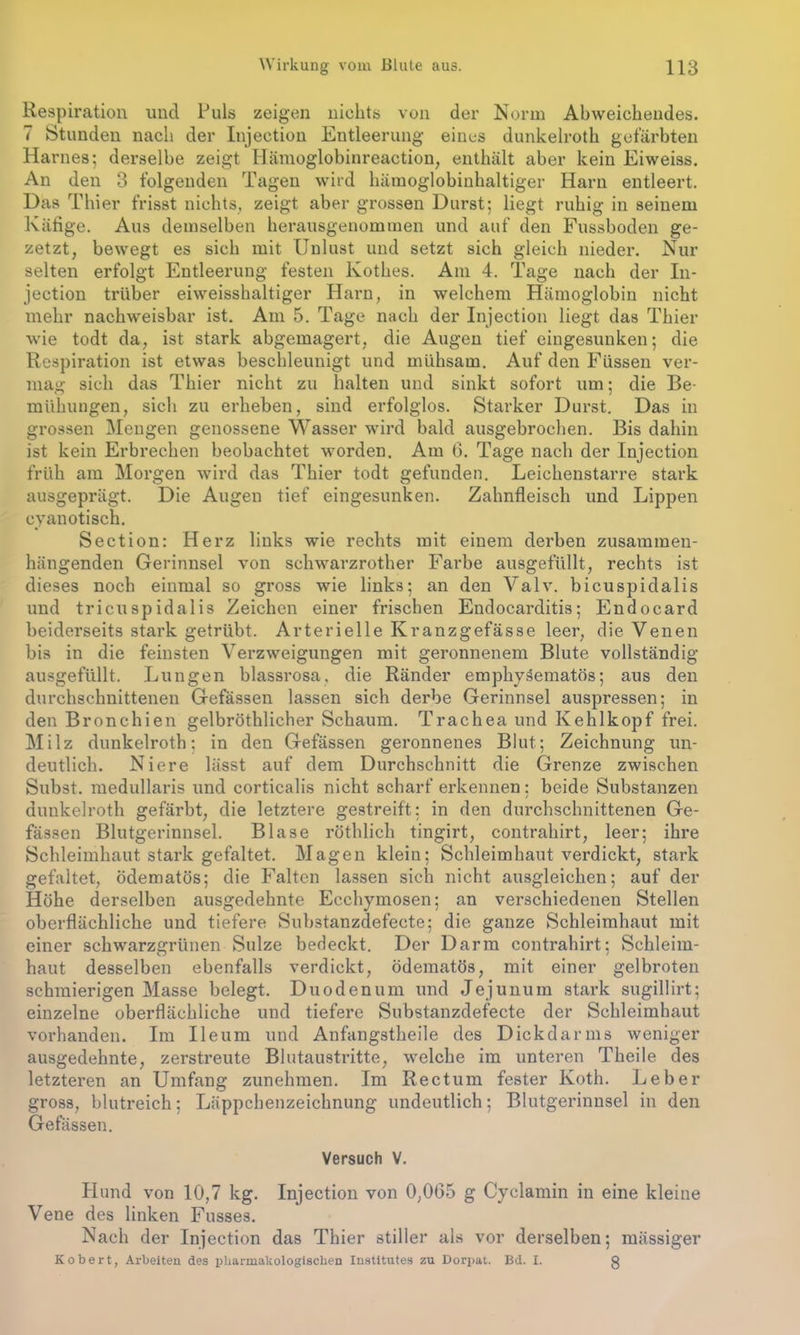 Respiration und Puls zeigen nichts von der Norm Abweichendes. 7 Stunden nach der Injection Entleerung eines dunkelroth gefärbten Harnes; derselbe zeigt Hämoglobinreaction, enthält aber kein Eiweiss. An den 3 folgenden Tagen wird hämoglobinhaltiger Harn entleert. Das Thier frisst nichts, zeigt aber grossen Durst; liegt ruhig in seinem Käfige. Aus demselben herausgenommen und auf den Fussboden ge- zetzt, bewegt es sich mit Unlust und setzt sich gleich nieder. Nur selten erfolgt Entleerung festen lvothes. Am 4. Tage nach der In- jection trüber eiweisshaltiger Harn, in welchem Hämoglobin nicht mehr nachweisbar ist. Am 5. Tage nach der Injection liegt das Thier wie todt da, ist stark abgemagert, die Augen tief eingesunken; die Respiration ist etwas beschleunigt und mühsam. Auf den Füssen ver- mag sich das Thier nicht zu halten und sinkt sofort um; die Be- mühungen, sich zu erheben, sind erfolglos. Starker Durst. Das in grossen Mengen genossene Wasser wird bald ausgebrochen. Bis dahin ist kein Erbrechen beobachtet worden. Am 6. Tage nach der Injection früh am Morgen wird das Thier todt gefunden. Leichenstarre stark ausgeprägt. Die Augen tief eingesunken. Zahnfleisch und Lippen cyanotisch. Section: Herz links wie rechts mit einem derben zusammen- hängenden Gerinnsel von schwarzrother Farbe ausgefüllt, rechts ist dieses noch einmal so gross wie links; an den Valv. bicuspidalis und tricuspidalis Zeichen einer frischen Endocarditis; Endocard beiderseits stark getrübt. Arterielle Ivranzgefässe leer, die Venen bis in die feinsten Verzweigungen mit geronnenem Blute vollständig ausgefüllt. Lungen blassrosa, die Ränder emphysematos; aus den durchschnittenen Gefässen lassen sich derbe Gerinnsel auspressen; in den Bronchien gelbröthlicher Schaum. Trachea und Kehlkopf frei. Milz dunkelroth; in den Gefässen geronnenes Blut; Zeichnung un- deutlich. Niere lässt auf dem Durchschnitt die Grenze zwischen Subst. medullaris und corticalis nicht scharf erkennen: beide Substanzen dunkelroth gefärbt, die letztere gestreift; in den durchschnittenen Ge- fässen Blutgerinnsel. Blase röthlicli tingirt, contrahirt, leer; ihre Schleimhaut stark gefaltet. Magen klein; Schleimhaut verdickt, stark gefaltet, ödematös; die Falten lassen sich nicht ausgleichen; auf der Höhe derselben ausgedehnte Ecchymosen; an verschiedenen Stellen oberflächliche und tiefere Substanzdefecte; die ganze Schleimhaut mit einer schwarzgrünen Sülze bedeckt. Der Darm contrahirt; Schleim- haut desselben ebenfalls verdickt, ödematös, mit einer gelbroten schmierigen Masse belegt. Duodenum und Jejunum stark sugillirt; einzelne oberflächliche und tiefere Substanzdefecte der Schleimhaut vorhanden. Im Ileum und Anfangstheile des Dickdarms weniger ausgedehnte, zerstreute Blutaustritte, welche im unteren Theile des letzteren an Umfang zunehmen. Im Rectum fester Koth. Leber gross, blutreich; Läppchenzeichnung undeutlich; Blutgerinnsel in den Gefässen. Versuch V. Plund von 10,7 kg. Injection von 0,005 g Cyclamin in eine kleine Vene des linken Fusses. Nach der Injection das Thier stiller als vor derselben; mässiger Kobert, Arbeiten des pharmakologischen Institutes zu Dorpat. Bd. I. g