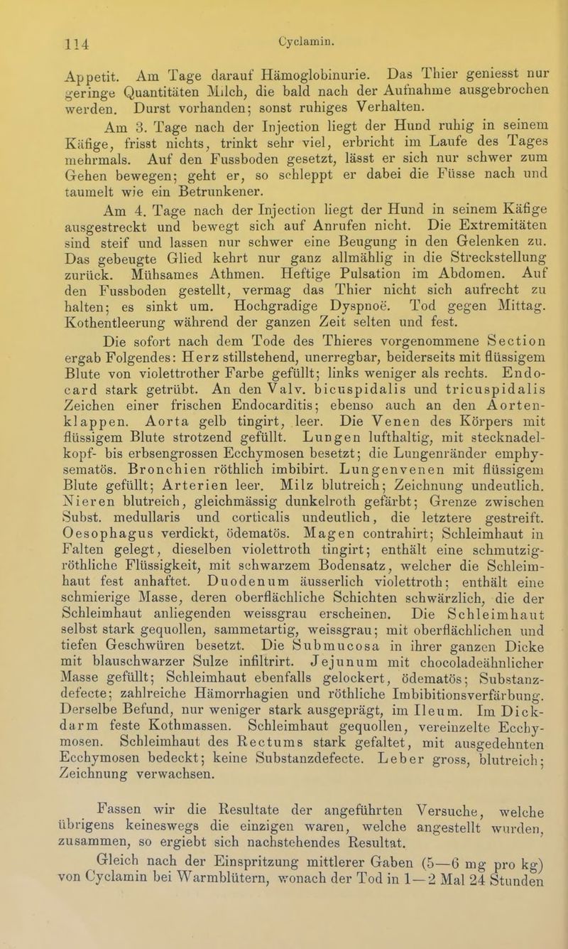 Appetit. Am Tage darauf Hämoglobinurie. Das Thier geniesst nur geringe Quantitäten Milch, die bald nach der Aufnahme ausgebrochen werden. Durst vorhanden; sonst ruhiges Verhalten. Am 3. Tage nach der Injection liegt der Hund ruhig in seinem Käfige, frisst nichts, trinkt sehr viel, erbricht im Laufe des Tages mehrmals. Auf den Fussboden gesetzt, lässt er sich nur schwer zum Gehen bewegen; geht er, so schleppt er dabei die Füsse nach und taumelt wie ein Betrunkener. Am 4. Tage nach der Injection liegt der Hund in seinem Käfige ausgestreckt und bewegt sich auf Anrufen nicht. Die Extremitäten sind steif und lassen nur schwer eine Beugung in den Gelenken zu. Das gebeugte Glied kehrt nur ganz allmählig in die Streckstellung zurück. Mühsames Athmen. Heftige Pulsation im Abdomen. Auf den Fussboden gestellt, vermag das Thier nicht sich aufrecht zu halten; es sinkt um. Hochgradige Dyspnoe. Tod gegen Mittag. Kothentleerung während der ganzen Zeit selten und fest. Die sofort nach dem Tode des Thieres vorgenommene Section ergab Folgendes: Herz stillstehend, unerregbar, beiderseits mit flüssigem Blute von violettrother Farbe gefüllt; links weniger als rechts. Endo- card stark getrübt. An denValv. bicuspidalis und tricuspidalis Zeichen einer frischen Endocarditis; ebenso auch an den Aorten- klappen. Aorta gelb tingirt, leer. Die Venen des Körpers mit flüssigem Blute strotzend gefüllt. Lungen lufthaltig, mit stecknadel- kopf- bis erbsengrossen Ecchymosen besetzt; die Lungenränder emphy- sematos. Bronchien röthlich imbibirt. Lungenvenen mit flüssigem Blute gefüllt; Arterien leer. Milz blutreich; Zeichnung undeutlich. Nieren blutreich, gleichmässig dunkelroth gefärbt; Grenze zwischen Subst. medullaris und corticalis undeutlich, die letztere gestreift. Oesophagus verdickt, ödematös. Magen contrahirt; Schleimhaut in Falten gelegt, dieselben violettroth tingirt; enthält eine schmutzig- röthliche Flüssigkeit, mit schwarzem Bodensatz, welcher die Schleim- haut fest anhaftet. Duodenum äusserlich violettroth; enthält eine schmierige Masse, deren oberflächliche Schichten schwärzlich, die der Schleimhaut anliegenden weissgrau erscheinen. Die Schleimhaut selbst stark gequollen, sammetartig, weissgrau; mit oberflächlichen und tiefen Geschwüren besetzt. Die Submucosa in ihrer ganzen Dicke mit blauschwarzer Sülze infiltrirt. Jejunum mit chocoladeähnlicher Masse gefüllt; Schleimhaut ebenfalls gelockert, ödematös; Substanz- defecte; zahlreiche Hämorrhagien und röthliche Imbibitionsverfärbung. Derselbe Befund, nur weniger stark ausgeprägt, im Ileum. Im Dick- darm feste Kothmassen. Schleimhaut gequollen, vereinzelte Ecchy- mosen. Schleimhaut des Rectums stark gefaltet, mit ausgedehnten Ecchymosen bedeckt; keine Substanzdefecte. Leber gross, blutreich; Zeichnung verwachsen. Fassen wir die Resultate der angeführten Versuche, welche übrigens keineswegs die einzigen waren, welche angestellt wurden zusammen, so ergiebt sich nachstehendes Resultat. Gleich nach der Einspritzung mittlerer Gaben (5—6 mg pro kg) von Cyclamin bei Warmblütern, wonach der Tod in 1 — 2 Mal 24 Stunden