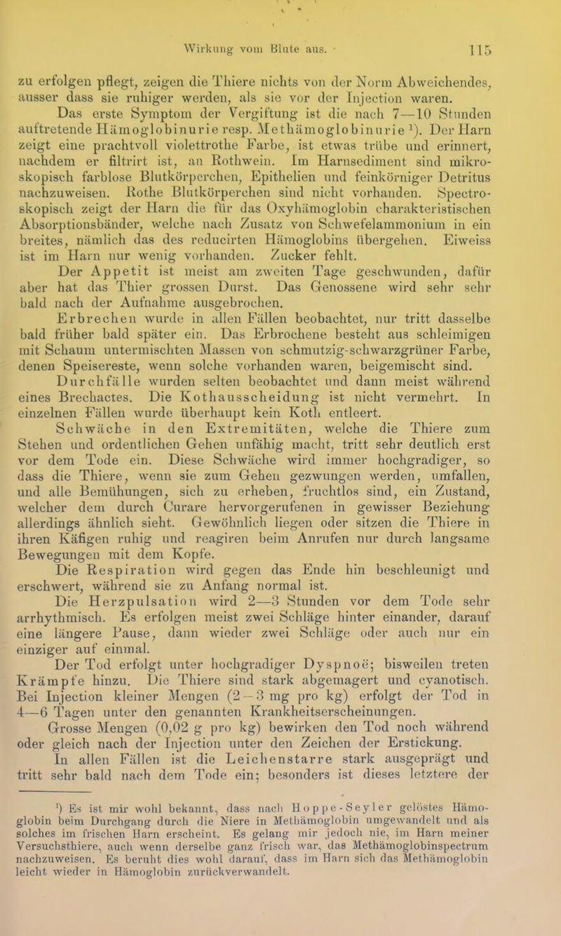 zu erfolgen pflegt, zeigen die Tliiere nichts von der Norm Abweichendes, ausser dass sie ruhiger werden, als sie vor der Injection waren. Das erste Symptom der Vergiftung ist die nach 7—10 Stunden auftretende Hämoglobinurie resp. Methämoglobinurie 1). Der Harn zeigt eine prachtvoll violettrothe Farbe, ist etwas trübe und erinnert, nachdem er filtrirt ist, an Rothwein. Im Harnsediment sind mikro- skopisch farblose Blutkörperchen, Epithelien und feinkörniger Detritus nachzuweisen. Rothe Blutkörperchen sind nicht vorhanden. Spectro- skopisch zeigt der Harn die für das Oxyhämoglobin charakteristischen Absorptionsbänder, welche nach Zusatz von Schwefelammonium in ein breites, nämlich das des rcducirten Hämoglobins übergehen. Eiweiss ist im Harn nur wenig vorhanden. Zucker fehlt. Der Appetit ist meist am zweiten Tage geschwunden, dafür aber hat das Thier grossen Durst. Das Genossene wird sehr sehr bald nach der Aufnahme ausgebrochen. Erbrechen wurde in allen Fällen beobachtet, nur tritt dasselbe bald früher bald später ein. Das Erbrochene besteht aus schleimigen mit Schaum untermischten Massen von schmutzig-schwarzgrüner Farbe, denen Speisereste, wenn solche vorhanden waren, beigemischt sind. Durchfälle wurden selten beobachtet und dann meist während eines Brechactes. Die Kothausscheidung ist nicht vermehrt. In einzelnen Fällen wurde überhaupt kein Koth entleert. Schwäche in den Extremitäten, welche die Thiere zum Stehen und ordentlichen Gehen unfähig macht, tritt sehr deutlich erst vor dem Tode ein. Diese Schwäche wird immer hochgradiger, so dass die Thiere, wenn sie zum Gehen gezwungen werden, umfällen, und alle Bemühungen, sich zu erheben, fruchtlos sind, ein Zustand, welcher dem durch Curare hervorgerufenen in gewisser Beziehung allerdings ähnlich sieht. Gewöhnlich liegen oder sitzen die Thiere in ihren Käfigen ruhig und reagiren beim Anrufen nur durch langsame Bewegungen mit dem Kopfe. Die Respiration wird gegen das Ende hin beschleunigt und erschwert, während sie zu Anfang normal ist. Die Herzpulsation wird 2—3 Stunden vor dem Tode sehr arrhythmisch. Es erfolgen meist zwei Schläge hinter einander, darauf eine längere Bause, dann wieder zwei Schläge oder auch nur ein einziger auf einmal. Der Tod erfolgt unter hochgradiger Dyspnoe; bisweilen treten Krämpfe hinzu. Die Thiere sind stark abgemagert und cyanotisch. Bei Injection kleiner Mengen (2 — 3 mg pro kg) erfolgt der Tod in 4—6 Tagen unter den genannten Krankheitserscheinungen. Grosse Mengen (0,02 g pro kg) bewirken den Tod noch während oder gleich nach der Injection unter den Zeichen der Erstickung. In allen Fällen ist die Leichenstarre stark ausgeprägt und tritt sehr bald nach dem Tode ein; besonders ist dieses letztere der *) Es ist mir wohl bekannt, dass nach Hoppe-Seyler gelöstes Hämo- globin beim Durchgang durch die Niere in Methämoglobin umgewandelt und als solches im frischen Harn erscheint. Es gelang mir jedoch nie, im Harn meiner Versuchsthiere, auch wenn derselbe ganz frisch war, das Methämoglobinspectrum nachzuweisen. Es beruht dies wohl darauf, dass im Harn sich das Methämoglobin leicht wieder in Hämoglobin zurückverwandelt.