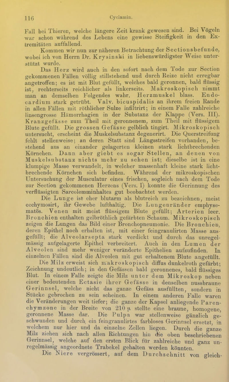 Fall bei Thierei), welche längere Zeit krank gewesen sind. Bei Vögeln war schon während des Lebens eine gewisse Steifigkeit in den Ex- tremitäten auffallend. Kommen wir nun zur näheren Betrachtung der Sectionsbefunde, wobei ich von Herrn Dr. Krysinski in liebenswürdigster Weise unter- stützt wurde. Das Herz wird auch in den sofort nach dem Tode zur Section gekommenen Fällen völlig stillstehend und durch Reize nicht erregbar angetroffen; es ist mit Blut gefüllt, welches bald geronnen, bald flüssig ist, rechterseits reichlicher als linkerseits. Makroskopisch nimmt man an demselben Folgendes wahr. Herzmuskel blass. Endo- cardium stark getrübt. Valv. bicuspidalis an ihrem freien Rande in allen Fällen mit röthlicher Sülze infiltrirt; in einem Falle zahlreiche linsengrosse Hämorrhagien in der Substanz der Klappe (Vers. III). Kranzgefässe zum Theil mit geronnenem, zum Theil mit flüssigem Blute gefüllt. Die grossen Gefässe gelblich tingirt. Mikroskopisch untersucht, erscheint die Muskelsubstanz degenerirt. Die Querstreifung fehlt stellenweise; an deren Statt sind Längsstreifen vorhanden, be- stehend aus an einander gelagerten kleinen stark lichtbrechenden Körnchen. Dann aber giebt es sogar Stellen, an denen von Muskelsubstanz nichts mehr zu sehen ist; dieselbe ist in eine klumpige Masse verwandelt, in welcher massenhaft kleine stark licht- brechende Körnchen sich befinden. Während der mikroskopischen Untersuchung der Musculatur eines frischen, sogleich nach dem Tode zur Section gekommenen Herzens (Vers. I) konnte die Gerinnung des verflüssigten Sarcolemminhaltes gut beobachtet werden. Die Lunge ist eher blutarm als blutreich zu bezeichnen, meist ecchymosirt, ihr Gewebe lufthaltig. Die Lungenränder emphyse- matos. Venen mit meist flüssigem Blute gefüllt; Arterien leer. Bronchien enthalten gelbröthlich gefärbten Schaum. Mikroskopisch zeigen die Lungen das Bild einer Bronchopneumonie. Die Bronchien, deren Epithel noch erhalten ist, mit einer feingranulirten Masse aus- gefüllt; die Alveolarsepta stark verdickt und durch das unregel- mässig aufgelagerte Epithel verbreitert. Auch in den Lumen der Alveolen sind mehr weniger veränderte Epithelien aufzufinden. In einzelnen Fällen sind die Alveolen mit gut erhaltenem Blute angetüllt. Die Milz erweist sich makroskopisch diffus dunkelroth gefärbt; Zeichnung undeutlich; in den Gefässen bald geronnenes, bald flüssiges Blut. In einem Falle zeigte die Milz unter dem Mikroskop neben einer bedeutenden Ectasie ihrer Gefässe in denselben nussbraune Gerinnsel, welche nicht das ganze Gefäss ausfüllten, sondern in Stücke gebrochen zu sein scheinen. In einem anderen Falle waren die Veränderungen weit tiefer; die ganze der Kapsel anliegende Paren- chymzone in der Breite von 210 (i stellte eine braune, homogene, geronnene Masse dar. Die Pulpa war stellenweise gänzlich ge- schwunden und durch ein feingranulirtes farbloses Gerinnsel ersetzt, in welchem nur hier und da einzelne Zellen liegen. Durch die ganze Milz ziehen sich nach allen Richtungen hin die oben beschriebenen Gerinnsel, welche auf den ersten Blick für zahlreiche und ganz un- regelmässig angeordnete Trabekel gehalten werden könnten. Die Niere vergrössert, auf dem Durchschnitt von gleich-