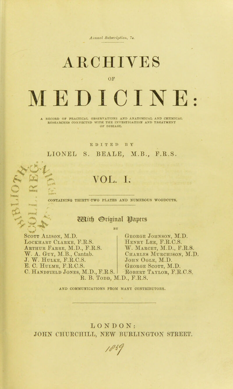 V^L.fO 7> Annual Subscription, 7*. ARCHIVES OF MEDICINE: A RECORD OF PRACTICAL OBSERVATION3 AND ANATOMICAL AND CHEMICAL RESEARCHES CONNECTED WITH THE INVESTIGATION AND TREATMENT OF DISEASE. EDITED BY LIONEL S. BEALE, M.B., P.R.S, ^N'O t ■ w < r* . - VOL. I. CONTAINING THIRTY-TWO PLATES AND NUMEROUS WOODCUTS. AC Ortgtnal papers Scott Alison, M.D. Lockhart Clarke, F.R.S. Arthur Farre, M.D., F.R.S. W. A. Gut, M.B., Cantab. J. ~W. Hulke, F.R.C.S. E. C. Hulme, F.R.C.S. C. Handfield Jones, M.D., F.R.S. R. B. Todd, M.D., F.R.S. George Johnson, M.D. Henry Lee, F.R.C.S. W. Marcet, M.D., F.R.S. Charles Murchison, M.D. John Ogle, M.D. Georoe Scott, M.D. Robert Taylor, F.R.C.S, AND COMMUNICATIONS FROM MANY CONTRIBUTORS. LONDON: JOHN CHURCHILL, NEW BURLINGTON STREET. /Sf