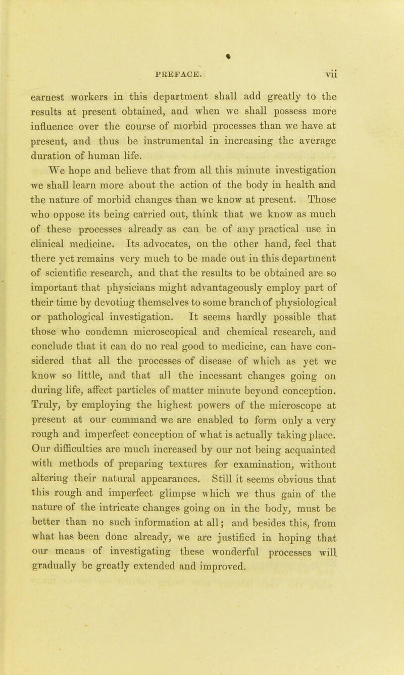 « PREFACE. vii earnest workers in this department shall add greatly to the results at present obtained, and when we shall possess more influence over the course of morbid processes than we have at present, and thus be instrumental in increasing the average duration of human life. We hope and believe that from all this minute investigation we shall learn more about the action of the body in health and the nature of morbid changes than we know at present. Those who oppose its being carried out, think that we know as much of these processes already as can be of any practical use in clinical medicine. Its advocates, on the other hand, feel that there yet remains very much to be made out in this department of scientific research, and that the results to be obtained are so important that physicians might advantageously employ part of their time by devoting themselves to some branch of physiological or pathological investigation. It seems hardly possible that those who condemn microscopical and chemical research, and conclude that it can do no real good to medicine, can have con- sidered that all the processes of disease of which as yet we know so little, and that all the incessant changes going on during life, affect particles of matter minute beyond conception. Truly, by employiug the highest powers of the microscope at present at our command we are enabled to form only a very rough and imperfect conception of what is actually taking place. Our difficulties are much increased by our not being acquainted with methods of preparing textures for examination, without altering their natural appearances. Still it seems obvious that this rough and imperfect glimpse which we thus gain of the nature of the intricate changes going on in the body, must be better than no such information at all; and besides this, from what has been done already, we are justified in hoping that our means of investigating these wonderful processes will gradually be greatly extended and improved.