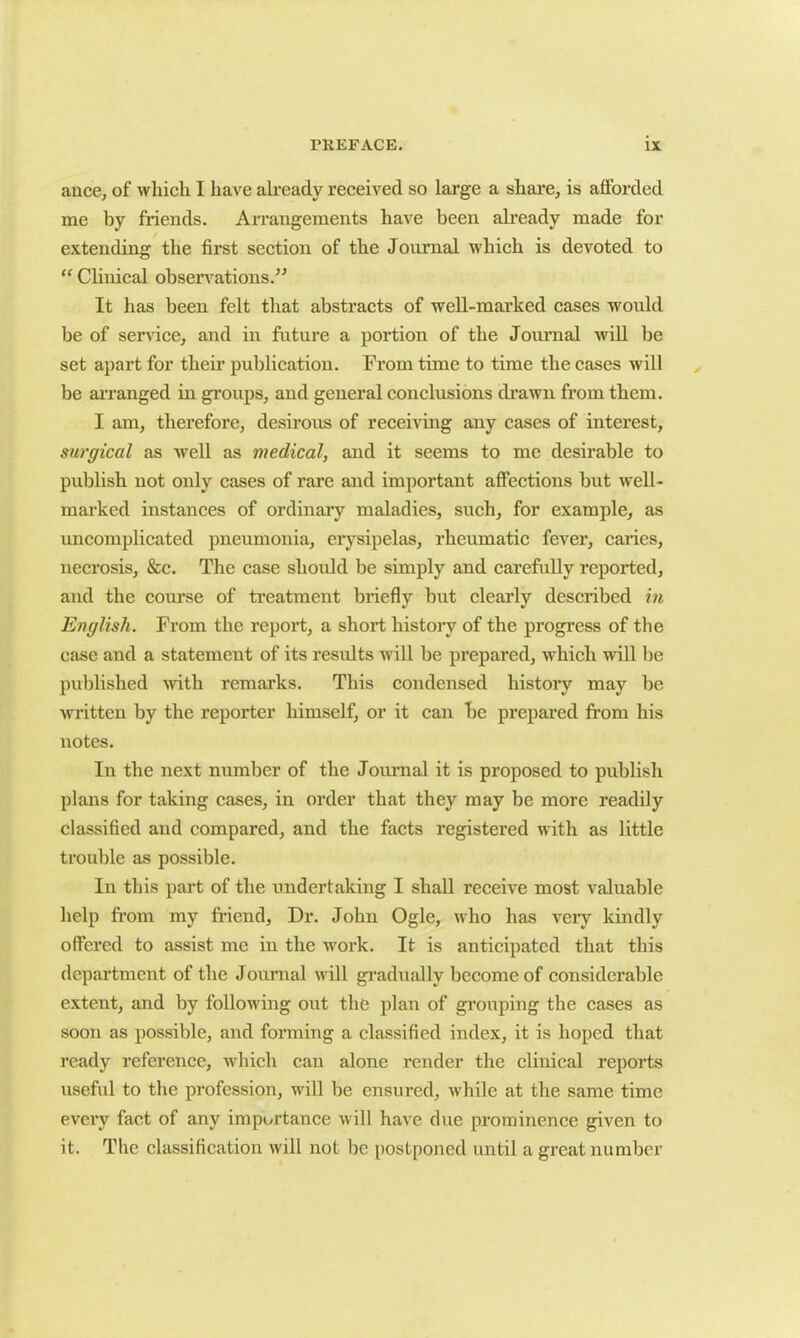a nee, of which I have already received so large a share, is afforded me by friends. Arrangements have been already made for extending the first section of the Journal which is devoted to “ Clinical observations.” It has been felt that abstracts of well-marked cases would be of service, and in future a portion of the Journal will be set apart for their publication. From time to time the cases will be arranged in groups, and general conclusions drawn from them. I am, therefore, desirous of receiving any cases of interest, surgical as well as medical, and it seems to me desirable to publish not only cases of rare and important affections but well- marked instances of ordinary maladies, such, for example, as uncomplicated pneumonia, erysipelas, rheumatic fever, caries, necrosis, &c. The case should be simply and carefully reported, and the course of treatment briefly but clearly described in English. From the report, a short history of the progress of the case and a statement of its results will be prepared, which will be published with remarks. This condensed history may be written by the reporter himself, or it can be prepared from his notes. In the next number of the Journal it is proposed to publish plans for taking cases, in order that they may be more readily classified and compared, and the facts registered with as little trouble as possible. In this part of the undertaking I shall receive most valuable help from my friend, Dr. John Ogle, who has veiy kindly offered to assist me in the work. It is anticipated that this department of the Journal will gradually become of considerable extent, and by following out the plan of grouping the cases as soon as possible, and forming a classified index, it is hoped that ready reference, which can alone render the clinical reports useful to the profession, will be ensured, while at the same time every fact of any importance will have due prominence given to it. The classification will not be postponed until a great number