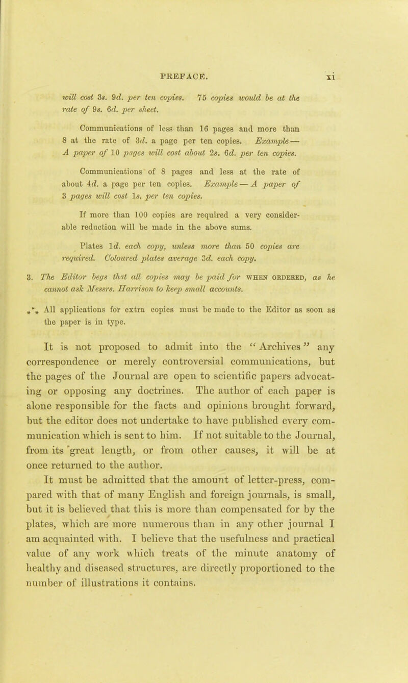 will cost 3*'. 9d. per ten copies. 75 copies would be at the rale of 9s. 6d. per sheet. Communications of less than 16 pages and more than 8 at the rate of 3fl. a page per ten copies. Example — A paper of 10 pages will cost about 2s. 6d. per ten copies. Communications of 8 pages and less at the rate of about id. a page per ten copies. Example — A paper of 3 pages will cost Is. per ten copies. If more than 100 copies are required a very consider- able reduction will be made in the above sums. Plates 1 d. each copy, unless more than 50 copies are required. Coloured plates average 3d. each copy. 3. The Editor begs that all copies may be paid for when ordered, as he cannot ash Messrs. Harrison to keep small accounts. All applications for extra copies must be made to the Editor as soon us the paper is in type. It is not proposed to admit into the “ Archives33 any correspondence or merely controversial communications, but the pages of the Journal are open to scientific papers advocat- ing or opposing any doctrines. The author of each paper is alone responsible for the facts and opinions brought forward, but the editor does not undertake to have published every com- munication which is sent to him. If not suitable to the Journal, from its 'great length, or from other causes, it will be at once returned to the author. It must be admitted that the amount of letter-press, com- pared with that of many English and foreign journals, is small, but it is believed that this is more than compensated for by the plates, which are more numerous than in any other journal I am acquainted with. I believe that the usefulness and practical value of any work which treats of the minute anatomy of healthy and diseased structures, are directly proportioned to the number of illustrations it contains.
