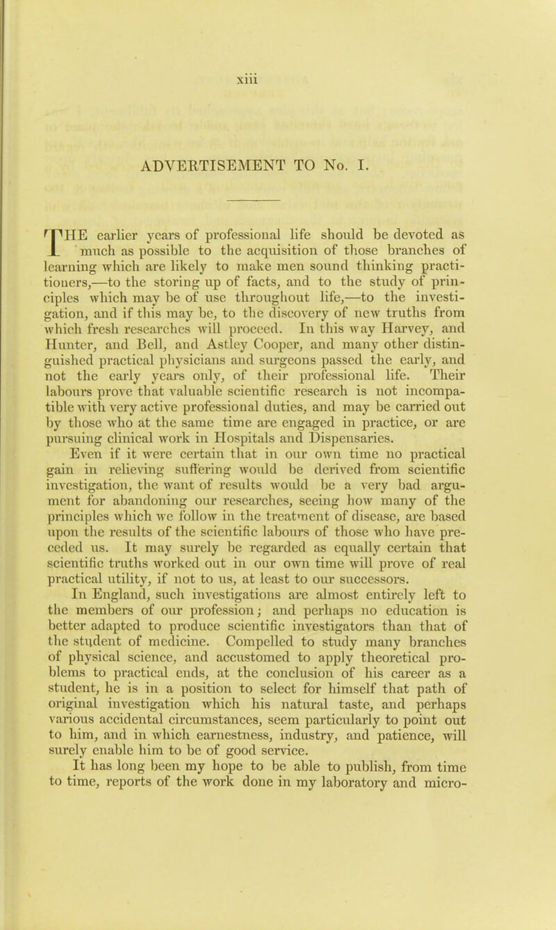X1U ADVERTISEMENT TO No. I. r PIIE earlier years of professional life should be devoted as much as possible to the acquisition of those branches of learning which are likely to make men sound thinking practi- tioners,—to the storing up of facts, and to the study of prin- ciples which may be of use throughout life,—to the investi- gation, and if this may be, to the discovery of new truths from which fresh researches will proceed. In this way Harvey, and Hunter, and Bell, and Astley Cooper, and many other distin- guished practical physicians and surgeons passed the early, and not the early years only, of their professional life. Their labours prove that valuable scientific research is not incompa- tible with very active professional duties, and may be earned out by those who at the same time are engaged in practice, or are pursuing clinical work in Hospitals and Dispensaries. Even if it were certain that in our own time no practical gain in relieving suffering would be derived from scientific investigation, the want of results would be a very bad argu- ment for abandoning our researches, seeing how many of the principles which we follow in the treatment of disease, are based upon the results of the scientific labours of those who have pre- ceded us. It may surely be regarded as equally certain that scientific truths worked out in our own time will prove of real practical utility, if not to us, at least to our successors. In England, such investigations are almost entirely left to the members of our profession; and perhaps no education is better adapted to produce scientific investigators than that of the student of medicine. Compelled to study many branches of physical science, and accustomed to apply theoretical pro- blems to practical ends, at the conclusion of his career as a student, lie is in a position to select for himself that path of original investigation which his natural taste, and perhaps various accidental circumstances, seem particularly to point out to him, and in which earnestness, industry, and patience, will surely enable him to be of good service. It has long been my hope to be able to publish, from time to time, reports of the work done in my laboratory and micro-
