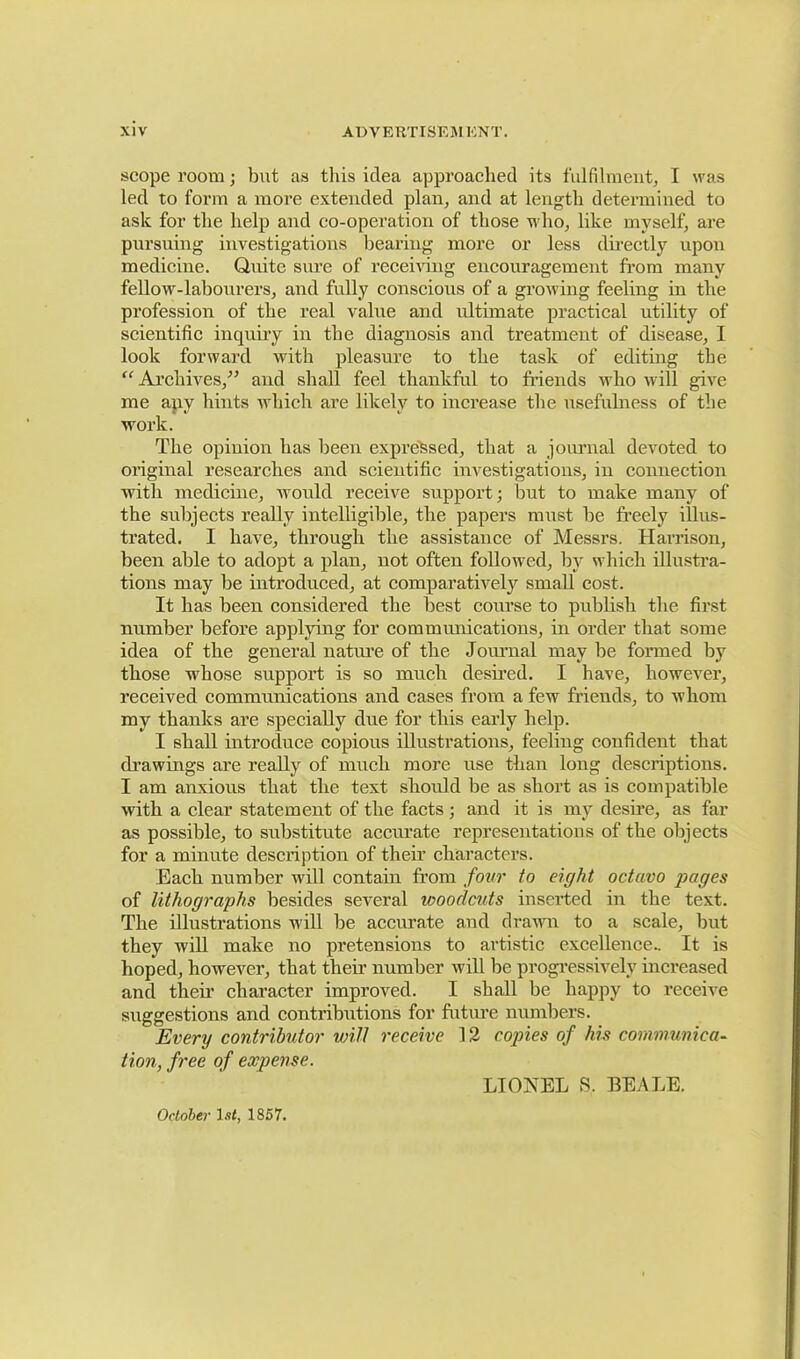 scope room; but as this idea approached its fulfilment, I was led to form a more extended plan, and at length determined to ask for the help and co-operation of those who, like myself, are pursuing investigations hearing more or less directly upon medicine. Quite sure of receiving encouragement from many fellow-labourers, and fully conscious of a growing feeling in the profession of the real value and ultimate practical utility of scientific inquiry in the diagnosis and treatment of disease, I look forward with pleasure to the task of editing the “ Archives,” and shall feel thankful to friends who will give me apv hints which are likely to increase the usefulness of the work. The opinion has been expressed, that a journal devoted to original researches and scientific investigations, in connection with medicine, would receive support; hut to make many of the subjects really intelligible, the papers must he freely illus- trated. I have, through the assistance of Messrs. Harrison, been able to adopt a plan, not often followed, by which illustra- tions may be introduced, at comparatively small cost. It has been considered the best course to publish the first number before applying for communications, in order that some idea of the general nature of the Journal may be formed by those whose support is so much desired. I have, however, received communications and cases from a few friends, to whom my thanks are specially due for this early help. I shall introduce copious illustrations, feeling confident that drawings are really of much more use than long descriptions. I am anxious that the text should be as short as is compatible with a clear statement of the facts; and it is my desire, as far as possible, to substitute accurate representations of the objects for a minute description of their characters. Each number will contain from four to eight octavo pages of lithographs besides several ivoodcuts inserted in the text. The illustrations w ill be accurate and drawn to a scale, but they will make no pretensions to artistic excellence.. It is hoped, however, that then number will be progressively increased and their character improved. I shall be happy to receive suggestions and contributions for future numbers. Every contributor unit receive 12 copies of his communica- tion, free of expense. LIONEL S, BEALE. October 1st, 1857.
