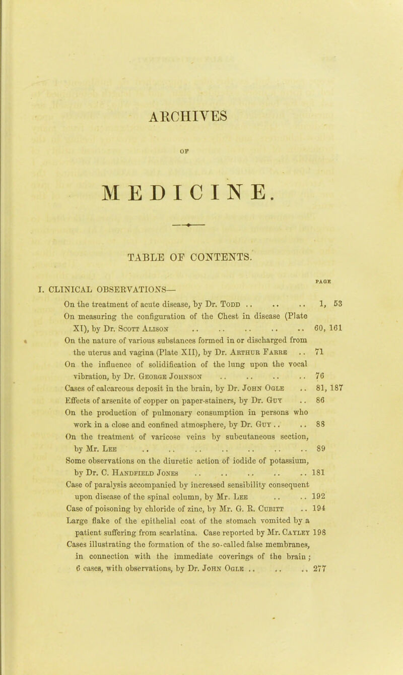ARCHIVES OF MEDICINE. TABLE OF CONTENTS. PAGE I. CLINICAL OBSERVATIONS— On the treatment of acute disease, by Dr. Todd .. .. .. 1,53 On measuring the configuration of the Chest in disease (Plate XI), by Dr. Scott Alison .. .. .. .. .. 60,161 On the nature of various substances formed in or discharged from the uterus and vagina (Plate XII), by Dr. Arthur Farre .. 71 On the influence of solidification of the lung upon the vocal vibration, by Dr. George Johnson .. .. .. ..76 Cases of calcareous deposit in the brain, by Dr. John Ogle .. 81, 187 Effects of arsenite of copper on paper-stainers, by Dr. Guv .. 86 On the production of pulmonary consumption in persons who work in a close and confined atmosphere, by Dr. Guv .. .. 88 On the treatment of varicose veins by subcutaneous section, by Mr. Lee .. .. .. .. .. .. .. 89 Some observations on the diuretic action of iodide of potassium, by Dr. C. Handfield Jones .. .. .. .. .. 181 Case of paralysis accompanied by increased sensibility consequent upon disease of the spinal column, by Mr. Lee .. .. 192 Case of poisoning by chloride of zinc, by Mr. G. R. Cubitt .. 194 Large flake of the epithelial coat of the stomach vomited by a patient suffering from scarlatina. Case reported by Mr. Cayley 198 Cases illustrating the formation of the so-called false membranes, in connection with the immediate coverings of the brain; 6 cases, with observations, by Dr. John Ogle .. ,. .. 277