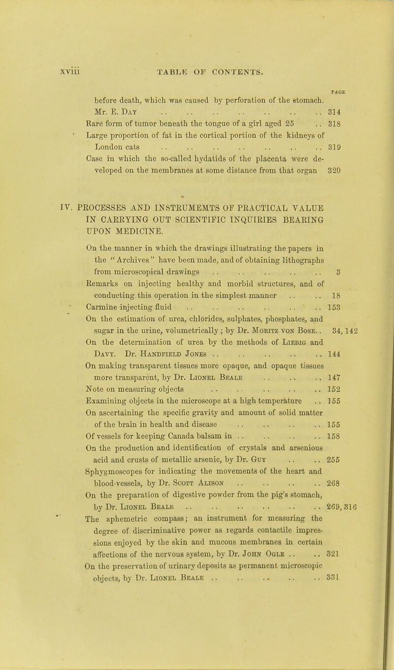 PAGE before death, which was caused by perforation of the stomach. Mr. E. Day .. .. .. .. .. .. .. 314 Rare form of tumor beneath the tongue of a girl aged 25 .. 318 Large proportion of fat in the cortical portion of the kidneys of London cats .. .. .. .. .. .. .. 319 Case in which the so-called hydatids of the placenta were de- veloped on the membranes at some distance from that organ 320 IV. PROCESSES AND INSTRUMEMTS OF PRACTICAL VALUE IN CARRYING OUT SCIENTIFIC INQUIRIES BEARING UPON MEDICINE. On the manner in which the drawings illustrating the papers in the “Archives” have been made, and of obtaining lithographs from microscopical drawings .. .. .. .. .. 3 Remarks on injecting healthy and morbid structures, and of conducting this operation in the simplest manner .. .. 18 Carmine injecting fluid .. .. .. .. .. ..153 On the estimation of urea, chlorides, sulphates, phosphates, and sugar in the urine, volumetrically ; by Dr. Moritz von Bose. . 34,142 On the determination of urea by the methods of Liebig and Davy. Dr. Handfield Jones .. .. .. .. .. 144 On making transparent tissues more opaque, and opaque tissues more transparent, by Dr. Lionel Beale .. .. .. 147 Note on measuring objects . . . ■ .. . . .. 152 Examining objects in the microscope at a high temperature .. 155 On ascertaining the specific gravity and amount of solid matter of the brain in health and disease .. .. .. .. 155 Of vessels for keeping Canada balsam in .. .. .. .. 158 On the production and identification of crystals and arsenious acid and crusts of metallic arsenic, by Dr. Guy .. .. 255 Sphygmoscopes for indicating the movements of the heart and blood-vessels, by Dr. Soott Alison 268 On the preparation of digestive powder from the pig’s stomach, by Dr. Lionel Beale 269,316 The aphemetric compass; an instrument for measuring the degree of discriminative power as regards contaetile impres- sions enjoyed by the skin and mucous membranes in certain affections of the nervous system, by Dr. John Ogle .. ..321 On the preservation of urinary deposits as permanent microscopic objects, by Dr. Lionel Beale .. .. 331