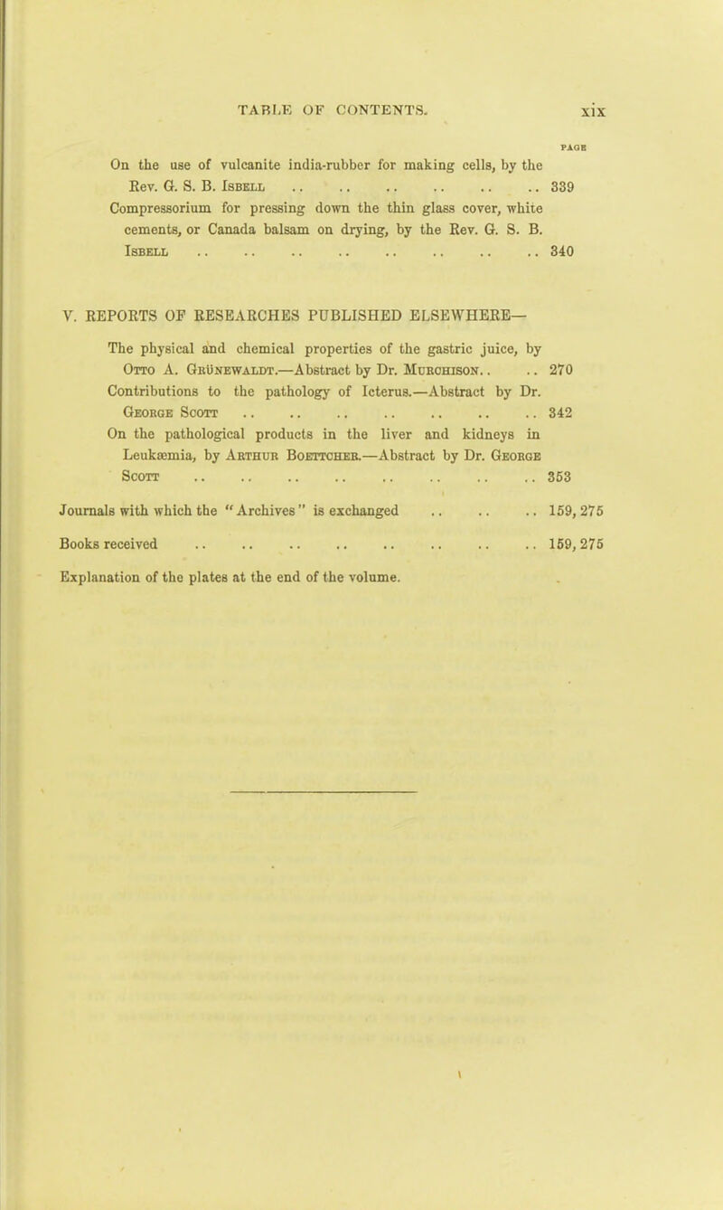 On the use of vulcanite india-rubber for making cells, by the Rev. G. S. B. Isbell Compressorium for pressing down the thin glass cover, white cements, or Canada balsam on drying, by the Rev. G. S. B. Isbell Y. REPORTS OP RESEARCHES PUBLISHED ELSEWHERE— The physical and chemical properties of the gastric juice, by Otto A. Grunewaldt.—Abstract by Dr. Murchison. . Contributions to the pathology of Icterus.—Abstract by Dr. George Scott On the pathological products in the liver and kidneys in Leukaemia, by Arthur Boettcher.—Abstract by Dr. George Scott Journals with which the Archives ” is exchanged Books received Explanation of the plates at the end of the volume. PAGE 339 340 270 342 353 159, 275 159,275
