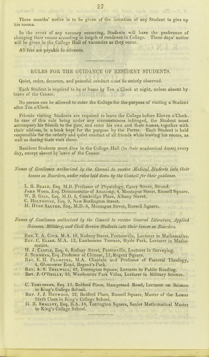 Three months’ notice is to be given of the intention of any Student to give up his rooms. In the event of any vacancy occurring, Students will have the preference of changing their rooms according to length of residence in College. Three days’ notice will be given in the College Hall of vacancies as they occur. All fees arc payable in advance. RULES FOR THE GUIDANCE OE RESIDENT STUDENTS. Quiet, order, decorum, and peaceful conduct must be strictly observed. Each Student is required to be at home by Ten o’Clock at night, unless absent by leave of the Censor. No person can be allowed to enter the College for the purpose of visiting a Student after Ten o’Clock. Friends visiting Students are required to leave the College before Eleven o’Clock. In case of this rule being under any circumstances infringed, the Student must accompany his friends to the gate, and enter his own and their names, together with their address, in a book kept for the purpose by the Porter. Each Student is held responsible for the orderly and quiet conduct of all friends while leaving his rooms, as well as during their visit there. Resident Students must dine in the College Hall (in their academical dress) every day, except absent by leave of the Censor. Names of Gentlemen authorized by the Council to receive Medical Students into their houses as Boarders, under rules laid down by the Council for their guidance. L. S. Beale, Esq. M.B. Professor of Physiology, Carey Street, Strand. John Wood, Esq. Demonstrator of Anatomy, 4, Montague Street, Russell Square. W. B. Gill, Esq. M.D. 5, Cambridge Place, Albany Street. C. Holthouse, Esq. 9, New Burlington Street. H. Hyde Salter, Esq. M.D. 6, Montague Street, Russell Square. Names of Gentlemen authorized by the Council to receive General Literature, Applied Sciences, Military, and Civil Service Studenis-into their houses as Boarders. Rev. T. A. Cock, M.A. 18, Rodney Street, Pentonville, Lecturer in Mathematics. Rev. C. Elsee, M.A. 12, Eastbourne Terrace, Hyde Park, Lecturer in Mathe- matics. II. J. Castle, Esq. 6, Rodney Street, Pentonville, Lecturer in Surveying. J. Summers, Esq. Professor of Chinese, 17, Regent Square. Rev. E. H. Plumptre, M.A. Chaplain and Professor of Pastoral Theology, 4, Gloucester Road, Regent’s Park. Rev. A. S. Thelwall, 43, Torrington Square, Lecturer in Public Reading. Rev. J. O’Reilly, 35, Westbourne Park Villas, Lecturer in Military Science. C. Tomlinson, Esq. 12, Bedford Place, Hampstead Road, Lecturer on Science in King’s College School. Rev. J. J. Heywood, 22, Bedford Place, Russell Square, Master of the Lower Sixth Class in King’s College School. G. It. Smalley, Esq. B.A. 18, Torrington Square, Senior Mathematical Master in King’s College School.