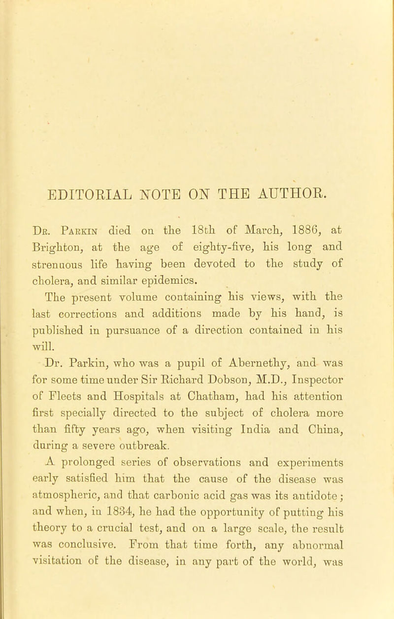 EDITORIAL NOTE ON THE AUTHOR. De. Parkin died on the IStli of Marcli, 1886, at Brighton, at the age of eighty-five, his long and strenuous life having been devoted to the study of cholera, and similar epidemics. The present volume containing his views, with the last corrections and additions made by his hand, is published in pursuance of a direction contained in his will. Dr. Parkin, who was a pupil of Abernethy, and was for some time under Sir Richard Dobson, M.D., Inspector of Fleets and Hospitals at Chatham, had his attention first specially directed to the subject of cholera more than fifty years ago, when visiting India and China, during a severe outbreak. A prolonged series of observations and experiments early satisfied him that the cause of the disease was atmospheric, and that carbonic acid gas was its antidote; and when, in 1834, he had the opportunity of putting his theory to a crucial test, and on a large scale, the result was conclusive. From that time forth, any abnormal visitation of the disease, in any part of the world, was
