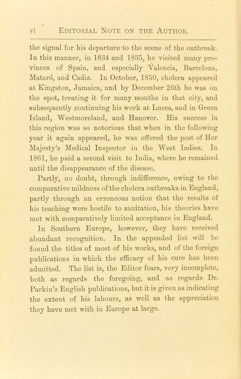 the signal for his departure to the scene of the outbreak. In this manner, in 1834 and 1835, he visited many pro- vinces of Spain, and especially Valencia, Barcelona, Mataro, and Cadiz. In October, 1850, cholera appeared at Kingston, Jamaica, and by December 26th he was on the spot, treating it for many months in that city, and subsequently continuing his work at Lucea, and in Green Island, Westmoreland, and Hanover. His success in this region was so notorious that when in the following year it again appeared, he was offered the post of Her Majesty’s Medical Inspector in the West Indies. In 1861, he paid a second visit to India, where he remained until the disappearance of the disease. Partly, no doubt, through indifference, owing to the comparative mildness of the cholera outbreaks in England, partly through an erroneous notion that the results of his teaching were hostile to sanitation, his theories have met with comparatively limited acceptance in England. In Southern Europe, however, they have received abundant recognition. In the appended list will be found the titles of most of his works, and of the foreign publications in which the efficacy of his cure has been admitted. The list is, the Editor fears, very incomplete, both as regards the foregoing, and as regards Dr. Parkin’s English publications, but it is given as indicating the extent of his labours, as well as the appreciation they have met with in Europe at large.