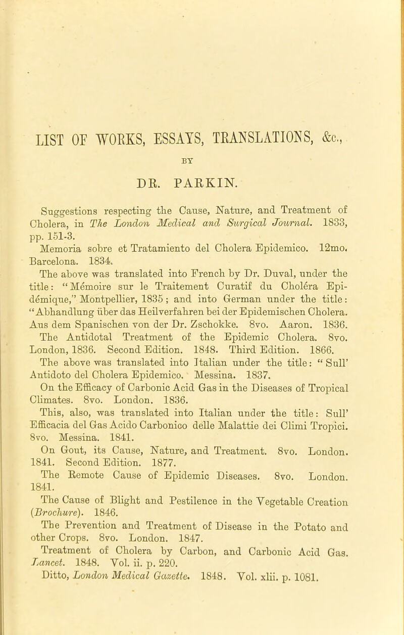 LIST OF WORKS, ESSAYS, TRANSLATIONS, &c,, BY DR. PARKIN. Suggestions respecting the Cause, Nature, and Treatment of Cholera, in The London Medical and Surgical Journal. 1833, pp. 1.51-3. Memoria sobre et Tratamiento del Cholera Epidemico. 12mo. Barcelona. 1834. The above was translated into French by Dr. Duval, under the title: “ Memoire sur le Traitement Curatif du Cholera Epi- demique,” Montpellier, 1835; and into German under the title: “ Abhandlung iiber das Heilverfahren bei der Epidemischen Cholera. Aus dem Spanischen von der Dr. Zschokke. 8vo. Aaron. 1836. The Antidotal Treatment of the Epidemic Cholera. 8vo. London, 1836. Second Edition. 1848. Third Edition. 1866. The above was translated into Italian under the title; “ SulT Antidoto del Cholera Epidemico. Messina. 1837. On the Efficacy of Carbonic Acid Gas in the Diseases of Tropical CHmates. 8vo. London. 1836. This, also, was translated into Italian under the title: Sull’ Efficacia del Gas Acido Carbonico deUe Malattie dei Climi Tropici. 8vo. Messina. 1841. On Gout, its Cause, Nature, and Treatment. 8vo. London. 1841. Second Edition. 1877. The Remote Cause of Epidemic Diseases. 8vo. London. 1841. The Cause of Blight and Pestilence in the Vegetable Creation {Brochure). 1846. The Prevention and Treatment of Disease in the Potato and other Crops. 8vo. London. 1847. Treatment of Cholera by Carbon, and Carbonic Acid Gas. Lancet. 1848. Yol. ii. p. 220. Ditto, London Medical Gazette. 1848. Yol. xlii. p. 1081.
