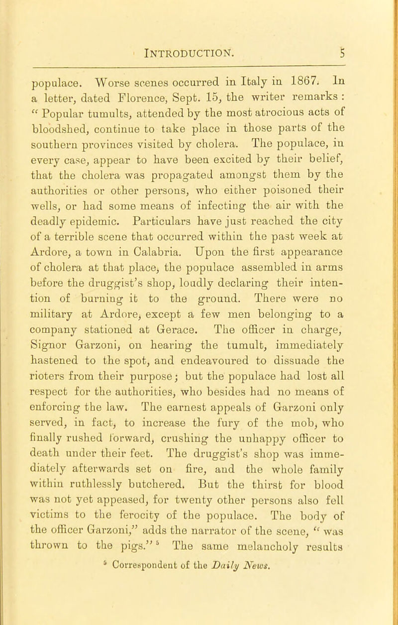 populace. Worse scenes occui’red in Italy in 1867. In a letter, dated Florence, Sept. 15, the writer remarks : “ Popular tumults, attended by the most atrocious acts of bloodshed, continue to take place in those parts of the southern provinces visited by cholei’a. The populace, in every case, appear to have been excited by their belief, that the cholera was propagated amongst them by the authorities or other persons, who either poisoned their wells, or had some means of infecting the air with the deadly epidemic. Particulars have just reached the city of a terrible scene that occurred within the past week at Ardore, a town in Calabria. Upon the first appearance of cholera at that place, the populace assembled in arms before the druggist’s shop, loudly declaring their inten- tion of burning it to the ground. There were no military at ArdorOj except a few men belonging to a company stationed at Gerace. The officer in charge, Signor Garzoni, on hearing the tumult, immediately hastened to the spot, and endeavoured to dissuade the rioters from their purpose; but the populace had lost all respect for the authorities, who besides had no means of enforcing the law. The earnest appeals of Garzoni only served, in fact, to increase the fury of the mob, who finally rushed forward, crushing the unhappy officer to death under their feet. The druggist’s shop was imme- diately afterwards set on fire, and the whole family within ruthlessly butchered. But the thirst for blood was not yet appeased, for twenty other persons also fell victims to the ferocity of the populace. The body of the officer Garzoni,” adds the narrator of the scene, “ was thrown to the pigs.” ® The same melancholy results ^ Correspondent of the Daily News.