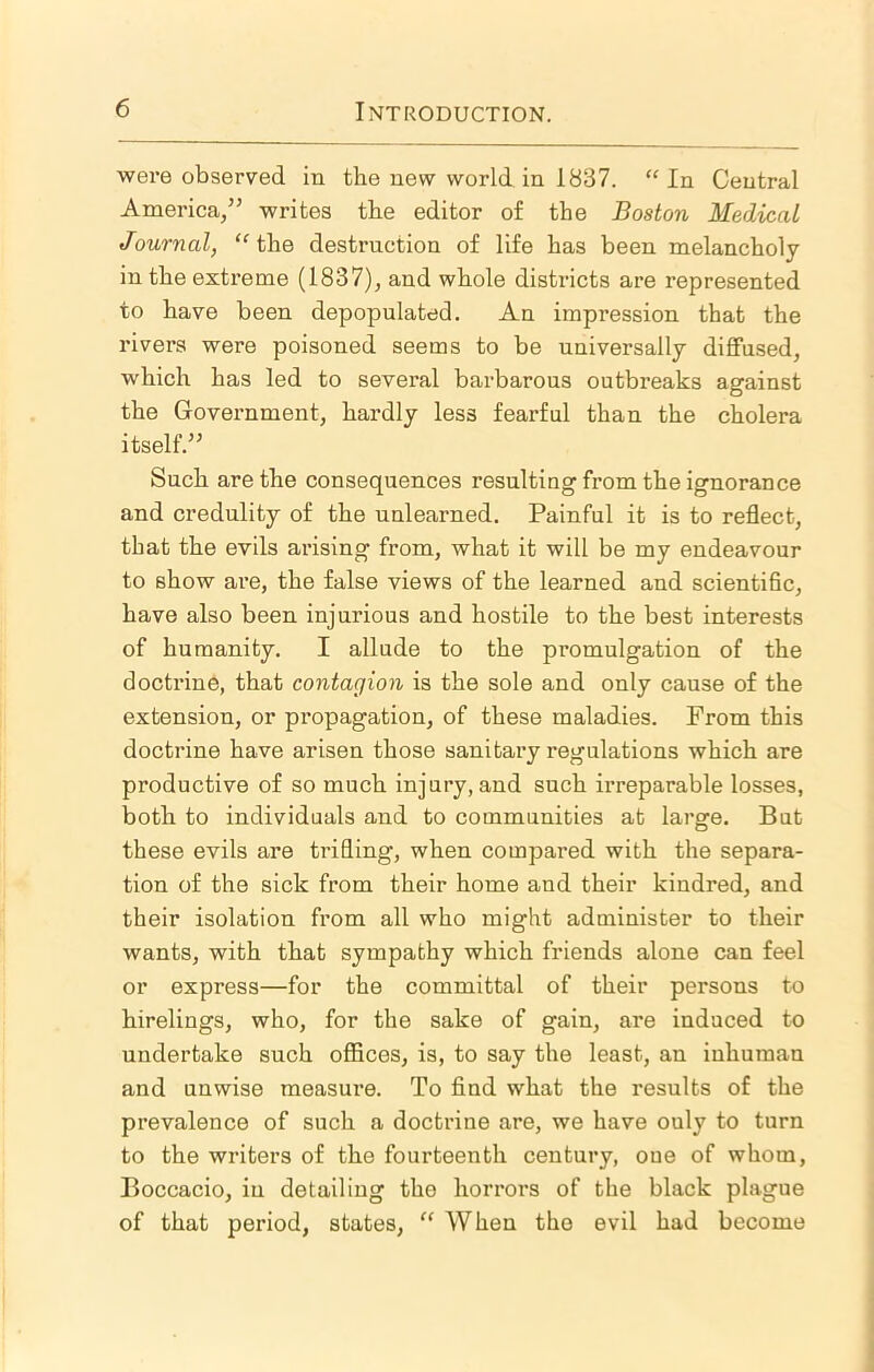 were observed in the new world in 1837. “In Central America,” writes the editor of the Boston Medical Journal, “the destruction of life has been melancholy in the extreme (1837), and whole districts are represented to have been depopulated. An impression that the rivers were poisoned seems to be universally diffused, which has led to several barbarous outbreaks against the Government, hardly less fearful than the cholera itself.” Such are the consequences resulting from the ignorance and credulity of the unlearned. Painful it is to reflect, that the evils arising from, what it will be my endeavour to show are, the false views of the learned and scientific, have also been injurious and hostile to the best interests of humanity. I allude to the promulgation of the doctrine, that contagion is the sole and only cause of the extension, or propagation, of these maladies. From this doctrine have arisen those sanitary regulations which are productive of so much injury, and such irreparable losses, both to individuals and to communities at large. But these evils are trifling, when compared with the separa- tion of the sick from their home and their kindred, and their isolation from all who might administer to their wants, with that sympathy which friends alone can feel or express—for the committal of their persons to hirelings, who, for the sake of gain, are induced to undertake such offices, is, to say the least, an inhuman and unwise measure. To find what the results of the prevalence of such a doctrine are, we have ouly to turn to the writers of the fourteenth century, one of whom, Boccacio, in detailing the horrors of the black plague of that period, states, “ When the evil had become