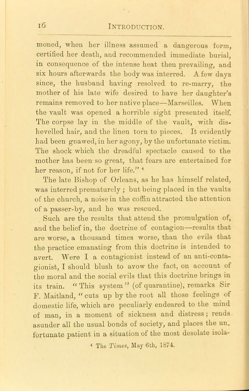 moned, wlieu her illness assumed a dangerous form, certified her death, and recommended immediate burial, in consequence of the intense heat then prevailing, and six hours afterwards the body was interred. A few days since, the husband having resolved to re-marry, the mother of his late wife desired to have her daughter's remains removed to her native place—Marseilles. When the vault was opened a horrible sight presented itself. The corpse la,y in the middle of the vault, with dis- hevelled hair, and the linen torn to pieces. It evidently had been gnawed, in her agony, by the unfortunate victim. The shock which the dreadful spectacle caused to the mother has been so great, that fears are entertained for her reason, if not for her life.” The late Bishop of Orleans, as he has himself related, was interred prematurely ; but being placed in the vaults of the church, a noise in the coffin attracted the attention of a passer-by, and he was rescued. Such are the results that attend the promulgation of, and the belief in, the doctrine of contagion—results that are worse, a thousand times worse, than the evils that the practice emanating from this doctrine is intended to avert. Were I a contagionist instead of an anti-conta- gionist, I should blush to avow the fact, on account of the moral and the social evils that this doctrine brings in its train. ‘‘ This system ” (of quarantine), i-emarks Sir F. Maitland, “ cuts up by the I’oot all those feelings of domestic life, which are peculiarly endeared to the mind of man, in a moment of sickness and distress; rends asunder all the usual bonds of society, and places the un. fortunate patient in a situation of the most desolate isola- * The Timex, May 6tb, 1874.