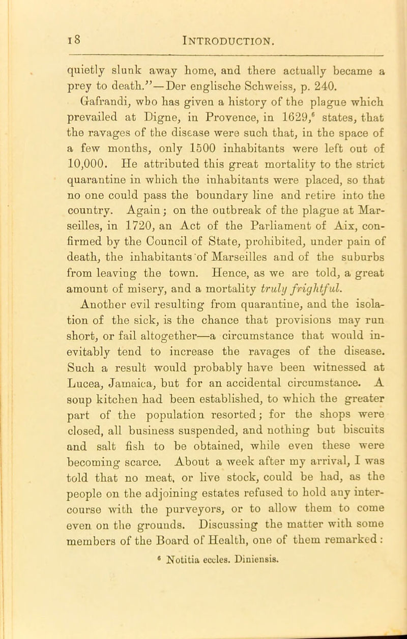 quietly slunk away home, and there actually became a prey to death.^’—Der englische Schweiss, p. 240. G-afrandi, who has given a history of the plague which prevailed at Digue, in Provence, in 1629/ states, that the ravages of the disease were such that, in the space of a few months, only 1500 inhabitants were left out of 10,000. He attributed this great mortality to the strict quarantine in which the inhabitants were placed, so that no one could pass the boundary line and retire into the country. Again; on the outbreak of the plague at Mar- seilles, in 1720, an Act of the Parliament of Aix, con- firmed by the Council of State, prohibited, under pain of death, the inhabitants of Marseilles and of the suburbs from leaving the town. Hence, as we are told, a great amount of misery, and a mortality truly frightful. Another evil resulting from quarantine, and the isola- tion of the sick, is the chance that provisions may run short, or fail altogether—a circumstance that would in- evitably tend to increase the ravages of the disease. Such a result would probably have been witnessed at Lucea, Jamaica, but for an accidental circumstance. A soup kitchen had been established, to which the greater part of the population resorted; for the shops were closed, all business suspended, and nothing but biscuits and salt fish to be obtained, while even these were becoming scarce. About a week after my arrival, I was told that no meat, or live stock, could be had, as the people on the adjoining estates refused to hold any inter- course with the purveyors, or to allow them to come even on the grounds. Discussing the matter with some members of the Board of Health, one of them remarked : * Notitia eccles. Diniensis.